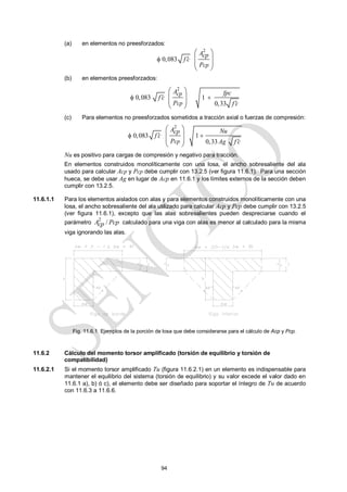 94
(a) en elementos no preesforzados:
2
0,083
cp
Acp
f c
P


 
 
 
 
(b) en elementos preesforzados:
2
0,083 1
0,33
cp
cp
A fpc
f c
P f c

 

 
 
 
 
(c) Para elementos no preesforzados sometidos a tracción axial o fuerzas de compresión:
2
0,083 1
0,33
cp
A Nu
cp
f c
P Ag f c

 

 
 
 
 
Nu es positivo para cargas de compresión y negativo para tracción.
En elementos construidos monolíticamente con una losa, el ancho sobresaliente del ala
usado para calcular Acp y Pcp debe cumplir con 13.2.5 (ver figura 11.6.1). Para una sección
hueca, se debe usar Ag en lugar de Acp en 11.6.1 y los límites externos de la sección deben
cumplir con 13.2.5.
11.6.1.1 Para los elementos aislados con alas y para elementos construidos monolíticamente con una
losa, el ancho sobresaliente del ala utilizado para calcular Acp y Pcp debe cumplir con 13.2.5
(ver figura 11.6.1), excepto que las alas sobresalientes pueden despreciarse cuando el
parámetro
2
/
A Pcp
cp calculado para una viga con alas es menor al calculado para la misma
viga ignorando las alas.
11.6.2 Cálculo del momento torsor amplificado (torsión de equilibrio y torsión de
compatibilidad)
11.6.2.1 Si el momento torsor amplificado Tu (figura 11.6.2.1) en un elemento es indispensable para
mantener el equilibrio del sistema (torsión de equilibrio) y su valor excede el valor dado en
11.6.1 a), b) ó c), el elemento debe ser diseñado para soportar el íntegro de Tu de acuerdo
con 11.6.3 a 11.6.6.
Fig. 11.6.1 Ejemplos de la porción de losa que debe considerarse para el cálculo de Acp y Pcp.
 