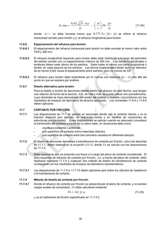 99
min
0,42
,
cp
h
f c A At fyt
A P
fy s fy

 
 
 
 
 (11-24)
donde /
At s no debe tomarse menor que 0,175 /
w
b fyt ; fyt se refiere al refuerzo
transversal cerrado para torsión y fy al refuerzo longitudinal para torsión.
11.6.6 Espaciamiento del refuerzo para torsión
11.6.6.1 El espaciamiento del refuerzo transversal para torsión no debe exceder el menor valor entre
Ph/8 y 300 mm.
11.6.6.2 El refuerzo longitudinal requerido para torsión debe estar distribuido a lo largo del perímetro
del estribo cerrado con un espaciamiento máximo de 300 mm. Las barras longitudinales o
tendones deben estar dentro de los estribos. Debe haber al menos una barra longitudinal o
tendón en cada esquina de los estribos. Las barras longitudinales deben tener un diámetro
de al menos 0,042 veces el espaciamiento entre estribos, pero no menos de 3/8‖.
11.6.6.3 El refuerzo para torsión debe extenderse por lo menos una distancia (bt + d) más allá del
punto en que se requiera por análisis.
11.6.7 Diseño alternativo para torsión
Para el diseño a torsión de secciones sólidas dentro del alcance de esta Norma, que tengan
una relación de forma de la sección, h/bt, de tres o más, se puede utilizar otro procedimiento,
cuya idoneidad se haya demostrado por medio del análisis y muestre concordancia con los
resultados de ensayos de laboratorio de alcance apropiado. Los numerales 11.6.4 y 11.6.6
deben aplicarse.
11.7 CORTANTE POR FRICCIÓN
11.7.1 Las disposiciones de 11.7 se aplican en secciones donde rige el cortante directo y no la
tracción diagonal (por ejemplo, en ménsulas cortas y en detalles de conexiones de
estructuras prefabricadas). Estas disposiciones se aplican cuando es adecuado considerar
la transmisión del cortante a través de un plano dado, en situaciones tales como:
- una fisura existente o potencial.
- una superficie de contacto entre materiales distintos.
- una superficie de contacto entre dos concretos vaciados en diferentes tiempos.
11.7.2 El diseño de secciones sometidas a transferencia de cortante por fricción, como las descritas
en 11.7.1, deben basarse en la ecuación (11-1), donde Vn se calcula con las disposiciones
de 11.7.3.
11.7.3 Debe suponerse que se presenta una fisura a lo largo del plano de cortante considerado. El
área requerida de refuerzo de cortante por fricción, Avf, a través del plano de cortante, debe
diseñarse mediante 11.7.4 o cualquier otro método de diseño de transferencia de cortante
concordante con los resultados de ensayos de laboratorio representativos.
11.7.3.1 Las disposiciones de 11.7.5 a 11.7.10 deben aplicarse para todos los cálculos de resistencia
a la transferencia de cortante.
11.7.4 Método de diseño de cortante por fricción
11.7.4.1 Donde el refuerzo de cortante por fricción es perpendicular al plano de cortante, y no existan
cargas axiales de compresión, Vn debe calcularse mediante:
vf
Vn A fy
  (11-25)
µ es el coeficiente de fricción especificado en 11.7.4.3.
 