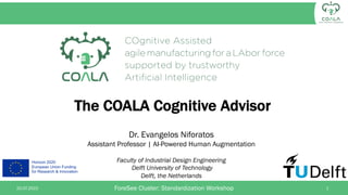 Horizon 2020
European Union Funding
for Research & Innovation
The COALA Cognitive Advisor
Dr. Evangelos Niforatos
Assistant Professor | AI-Powered Human Augmentation
Faculty of Industrial Design Engineering
Delft University of Technology
Delft, the Netherlands
ForeSee Cluster: Standardization Workshop
20.07.2022 1
 