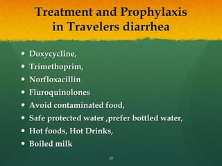 Treatment and Prophylaxis
in Travelers diarrhea
 Doxycycline,
 Trimethoprim,
 Norfloxacillin
 Fluroquinolones
 Avoid contaminated food,
 Safe protected water ,prefer bottled water,
 Hot foods, Hot Drinks,
 Boiled milk
19
 