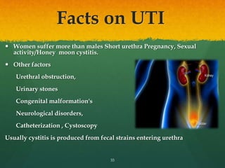 Facts on UTI
 Women suffer more than males Short urethra Pregnancy, Sexual
activity/Honey moon cystitis.
 Other factors
Urethral obstruction,
Urinary stones
Congenital malformation's
Neurological disorders,
Catheterization , Cystoscopy
Usually cystitis is produced from fecal strains entering urethra
33
 