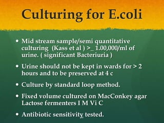 Culturing for E.coli
 Mid stream sample/semi quantitative
culturing (Kass et al ) >_ 1.00,000/ml of
urine. ( significant Bacteriuria )
 Urine should not be kept in wards for > 2
hours and to be preserved at 4 c
 Culture by standard loop method.
 Fixed volume cultured on MacConkey agar
Lactose fermenters I M Vi C
 Antibiotic sensitivity tested.
36
 