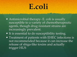 E.coli
 Antimicrobial therapy- E. coli is usually
susceptible to a variety of chemotherapeutic
agents, though drug resistant strains are
increasingly prevalent.
 It is essential to do susceptibility testing.
 Treatment of patients with EHEC infections is
not recommended because it can increase the
release of shiga-like toxins and actually
trigger HUS
 