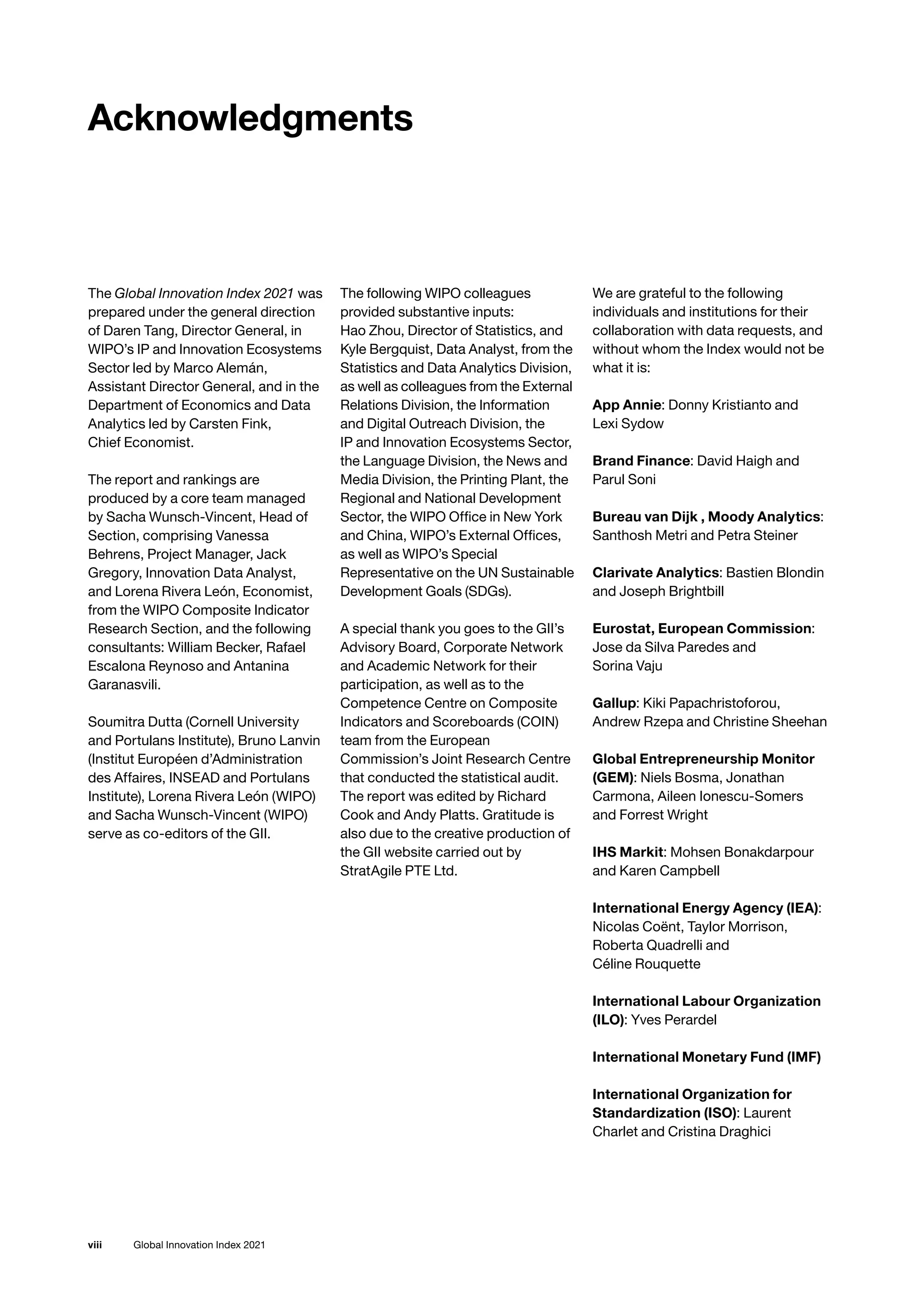 Global Innovation Index 2021
viii
The Global Innovation Index 2021 was
prepared under the general direction
of Daren Tang, Director General, in
WIPO’s IP and Innovation Ecosystems
Sector led by Marco Alemán,
Assistant Director General, and in the
Department of Economics and Data
Analytics led by Carsten Fink,
Chief Economist.
The report and rankings are
produced by a core team managed
by Sacha Wunsch-Vincent, Head of
Section, comprising Vanessa
Behrens, Project Manager, Jack
Gregory, Innovation Data Analyst,
and Lorena Rivera León, Economist,
from the WIPO Composite Indicator
Research Section, and the following
consultants: William Becker, Rafael
Escalona Reynoso and Antanina
Garanasvili.
Soumitra Dutta (Cornell University
and Portulans Institute), Bruno Lanvin
(Institut Européen d’Administration
des Affaires, INSEAD and Portulans
Institute), Lorena Rivera León (WIPO)
and Sacha Wunsch-Vincent (WIPO)
serve as co-editors of the GII.
The following WIPO colleagues
provided substantive inputs:
Hao Zhou, Director of Statistics, and
Kyle Bergquist, Data Analyst, from the
Statistics and Data Analytics Division,
as well as colleagues from the External
Relations Division, the Information
and Digital Outreach Division, the
IP and Innovation Ecosystems Sector,
the Language Division, the News and
Media Division, the Printing Plant, the
Regional and National Development
Sector, the WIPO Office in New York
and China, WIPO’s External Offices,
as well as WIPO’s Special
Representative on the UN Sustainable
Development Goals (SDGs).
A special thank you goes to the GII’s
Advisory Board, Corporate Network
and Academic Network for their
participation, as well as to the
Competence Centre on Composite
Indicators and Scoreboards (COIN)
team from the European
Commission’s Joint Research Centre
that conducted the statistical audit.
The report was edited by Richard
Cook and Andy Platts. Gratitude is
also due to the creative production of
the GII website carried out by
StratAgile PTE Ltd.
We are grateful to the following
individuals and institutions for their
collaboration with data requests, and
without whom the Index would not be
what it is:
App Annie: Donny Kristianto and
Lexi Sydow
Brand Finance: David Haigh and
Parul Soni
Bureau van Dijk , Moody Analytics:
Santhosh Metri and Petra Steiner
Clarivate Analytics: Bastien Blondin
and Joseph Brightbill
Eurostat, European Commission:
Jose da Silva Paredes and
Sorina Vaju
Gallup: Kiki Papachristoforou,
Andrew Rzepa and Christine Sheehan
Global Entrepreneurship Monitor
(GEM): Niels Bosma, Jonathan
Carmona, Aileen Ionescu-Somers
and Forrest Wright
IHS Markit: Mohsen Bonakdarpour
and Karen Campbell
International Energy Agency (IEA):
Nicolas Coënt, Taylor Morrison,
Roberta Quadrelli and
Céline Rouquette
International Labour Organization
(ILO): Yves Perardel
International Monetary Fund (IMF)
International Organization for
Standardization (ISO): Laurent
Charlet and Cristina Draghici
Acknowledgments
 