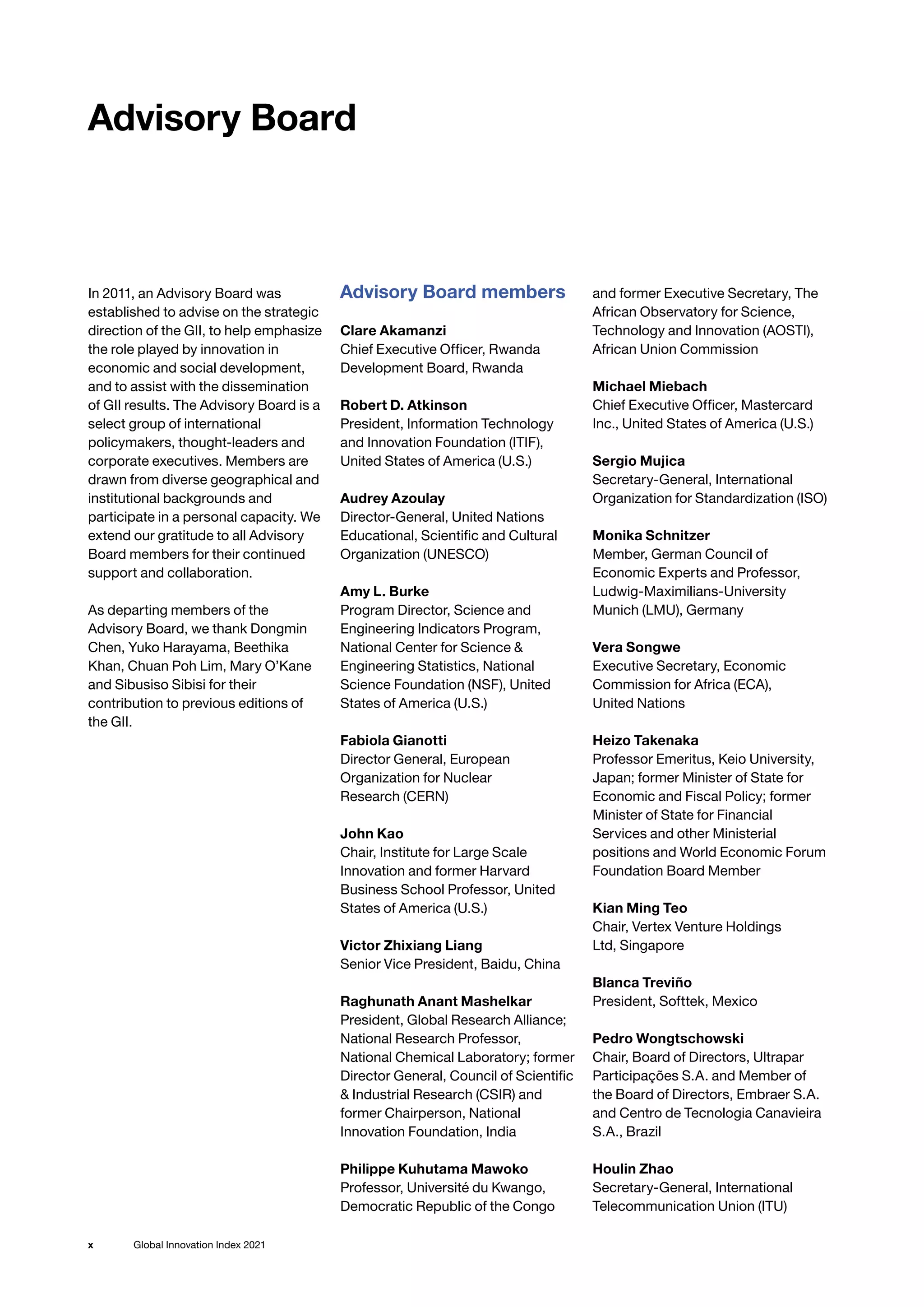 Global Innovation Index 2021
x
In 2011, an Advisory Board was
established to advise on the strategic
direction of the GII, to help emphasize
the role played by innovation in
economic and social development,
and to assist with the dissemination
of GII results. The Advisory Board is a
select group of international
policymakers, thought-leaders and
corporate executives. Members are
drawn from diverse geographical and
institutional backgrounds and
participate in a personal capacity. We
extend our gratitude to all Advisory
Board members for their continued
support and collaboration.
As departing members of the
Advisory Board, we thank Dongmin
Chen, Yuko Harayama, Beethika
Khan, Chuan Poh Lim, Mary O’Kane
and Sibusiso Sibisi for their
contribution to previous editions of
the GII.
Advisory Board members
Clare Akamanzi
Chief Executive Officer, Rwanda
Development Board, Rwanda
Robert D. Atkinson
President, Information Technology
and Innovation Foundation (ITIF),
United States of America (U.S.)
Audrey Azoulay
Director-General, United Nations
Educational, Scientific and Cultural
Organization (UNESCO)
Amy L. Burke
Program Director, Science and
Engineering Indicators Program,
National Center for Science 
Engineering Statistics, National
Science Foundation (NSF), United
States of America (U.S.)
Fabiola Gianotti
Director General, European
Organization for Nuclear
Research (CERN)
John Kao
Chair, Institute for Large Scale
Innovation and former Harvard
Business School Professor, United
States of America (U.S.)
Victor Zhixiang Liang
Senior Vice President, Baidu, China
Raghunath Anant Mashelkar
President, Global Research Alliance;
National Research Professor,
National Chemical Laboratory; former
Director General, Council of Scientific
 Industrial Research (CSIR) and
former Chairperson, National
Innovation Foundation, India
Philippe Kuhutama Mawoko
Professor, Université du Kwango,
Democratic Republic of the Congo
and former Executive Secretary, The
African Observatory for Science,
Technology and Innovation (AOSTI),
African Union Commission
Michael Miebach
Chief Executive Officer, Mastercard
Inc., United States of America (U.S.)
Sergio Mujica
Secretary-General, International
Organization for Standardization (ISO)
Monika Schnitzer
Member, German Council of
Economic Experts and Professor,
Ludwig-Maximilians-University
Munich (LMU), Germany
Vera Songwe
Executive Secretary, Economic
Commission for Africa (ECA),
United Nations
Heizo Takenaka
Professor Emeritus, Keio University,
Japan; former Minister of State for
Economic and Fiscal Policy; former
Minister of State for Financial
Services and other Ministerial
positions and World Economic Forum
Foundation Board Member
Kian Ming Teo
Chair, Vertex Venture Holdings
Ltd, Singapore
Blanca Treviño
President, Softtek, Mexico
Pedro Wongtschowski
Chair, Board of Directors, Ultrapar
Participações S.A. and Member of
the Board of Directors, Embraer S.A.
and Centro de Tecnologia Canavieira
S.A., Brazil
Houlin Zhao
Secretary-General, International
Telecommunication Union (ITU)
Advisory Board
 