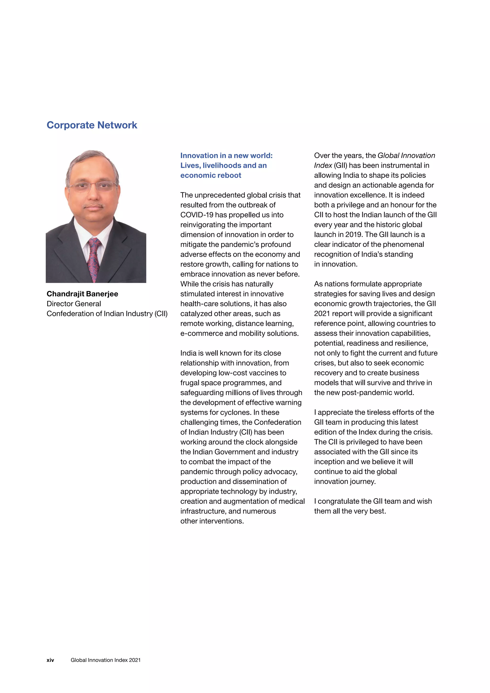 Global Innovation Index 2021
xiv
Corporate Network
Chandrajit Banerjee
Director General
Confederation of Indian Industry (CII)
Innovation in a new world:
Lives, livelihoods and an
economic reboot
The unprecedented global crisis that
resulted from the outbreak of
COVID-19 has propelled us into
reinvigorating the important
dimension of innovation in order to
mitigate the pandemic’s profound
adverse effects on the economy and
restore growth, calling for nations to
embrace innovation as never before.
While the crisis has naturally
stimulated interest in innovative
health-care solutions, it has also
catalyzed other areas, such as
remote working, distance learning,
e-commerce and mobility solutions.
India is well known for its close
relationship with innovation, from
developing low-cost vaccines to
frugal space programmes, and
safeguarding millions of lives through
the development of effective warning
systems for cyclones. In these
challenging times, the Confederation
of Indian Industry (CII) has been
working around the clock alongside
the Indian Government and industry
to combat the impact of the
pandemic through policy advocacy,
production and dissemination of
appropriate technology by industry,
creation and augmentation of medical
infrastructure, and numerous
other interventions.
Over the years, the Global Innovation
Index (GII) has been instrumental in
allowing India to shape its policies
and design an actionable agenda for
innovation excellence. It is indeed
both a privilege and an honour for the
CII to host the Indian launch of the GII
every year and the historic global
launch in 2019. The GII launch is a
clear indicator of the phenomenal
recognition of India’s standing
in innovation.
As nations formulate appropriate
strategies for saving lives and design
economic growth trajectories, the GII
2021 report will provide a significant
reference point, allowing countries to
assess their innovation capabilities,
potential, readiness and resilience,
not only to fight the current and future
crises, but also to seek economic
recovery and to create business
models that will survive and thrive in
the new post-pandemic world.
I appreciate the tireless efforts of the
GII team in producing this latest
edition of the Index during the crisis.
The CII is privileged to have been
associated with the GII since its
inception and we believe it will
continue to aid the global
innovation journey.
I congratulate the GII team and wish
them all the very best.
 