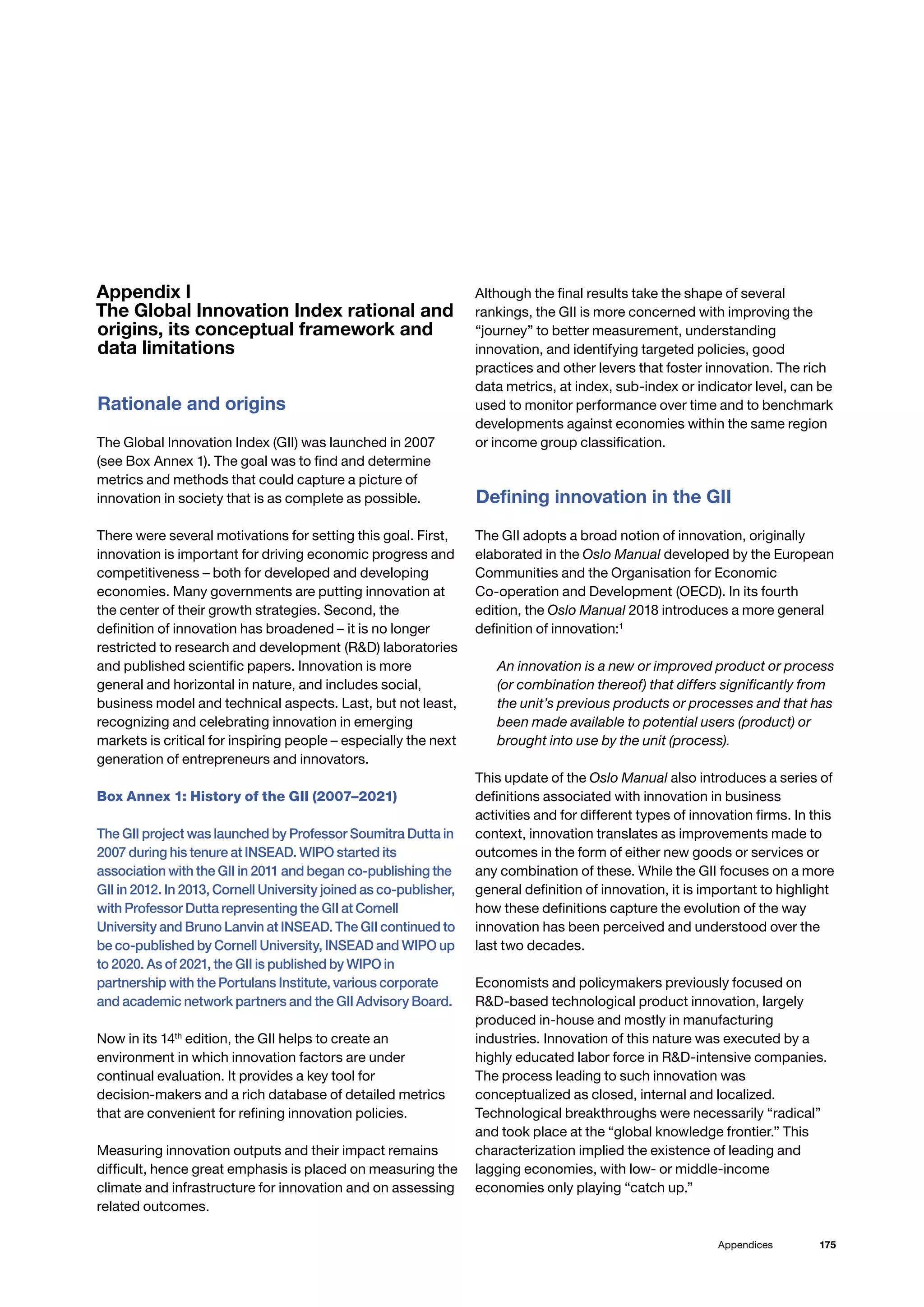 175
Appendices
Appendix I
The Global Innovation Index rational and
origins, its conceptual framework and
data limitations
Rationale and origins
The Global Innovation Index (GII) was launched in 2007
(see Box Annex 1). The goal was to find and determine
metrics and methods that could capture a picture of
innovation in society that is as complete as possible.
There were several motivations for setting this goal. First,
innovation is important for driving economic progress and
competitiveness – both for developed and developing
economies. Many governments are putting innovation at
the center of their growth strategies. Second, the
definition of innovation has broadened – it is no longer
restricted to research and development (RD) laboratories
and published scientific papers. Innovation is more
general and horizontal in nature, and includes social,
business model and technical aspects. Last, but not least,
recognizing and celebrating innovation in emerging
markets is critical for inspiring people – especially the next
generation of entrepreneurs and innovators.
Box Annex 1: History of the GII (2007–2021)
The GII project was launched by Professor Soumitra Dutta in
2007 during his tenure at INSEAD. WIPO started its
association with the GII in 2011 and began co-publishing the
GII in 2012. In 2013, Cornell University joined as co-publisher,
with Professor Dutta representing the GII at Cornell
University and Bruno Lanvin at INSEAD. The GII continued to
be co-published by Cornell University, INSEAD and WIPO up
to 2020. As of 2021, the GII is published by WIPO in
partnership with the Portulans Institute, various corporate
and academic network partners and the GII Advisory Board.
Now in its 14th
edition, the GII helps to create an
environment in which innovation factors are under
continual evaluation. It provides a key tool for
decision-makers and a rich database of detailed metrics
that are convenient for refining innovation policies.
Measuring innovation outputs and their impact remains
difficult, hence great emphasis is placed on measuring the
climate and infrastructure for innovation and on assessing
related outcomes.
Although the final results take the shape of several
rankings, the GII is more concerned with improving the
“journey” to better measurement, understanding
innovation, and identifying targeted policies, good
practices and other levers that foster innovation. The rich
data metrics, at index, sub-index or indicator level, can be
used to monitor performance over time and to benchmark
developments against economies within the same region
or income group classification.
Defining innovation in the GII
The GII adopts a broad notion of innovation, originally
elaborated in the Oslo Manual developed by the European
Communities and the Organisation for Economic
Co-operation and Development (OECD). In its fourth
edition, the Oslo Manual 2018 introduces a more general
definition of innovation:1
An innovation is a new or improved product or process
(or combination thereof) that differs significantly from
the unit’s previous products or processes and that has
been made available to potential users (product) or
brought into use by the unit (process).
This update of the Oslo Manual also introduces a series of
definitions associated with innovation in business
activities and for different types of innovation firms. In this
context, innovation translates as improvements made to
outcomes in the form of either new goods or services or
any combination of these. While the GII focuses on a more
general definition of innovation, it is important to highlight
how these definitions capture the evolution of the way
innovation has been perceived and understood over the
last two decades.
Economists and policymakers previously focused on
RD-based technological product innovation, largely
produced in-house and mostly in manufacturing
industries. Innovation of this nature was executed by a
highly educated labor force in RD-intensive companies.
The process leading to such innovation was
conceptualized as closed, internal and localized.
Technological breakthroughs were necessarily “radical”
and took place at the “global knowledge frontier.” This
characterization implied the existence of leading and
lagging economies, with low- or middle-income
economies only playing “catch up.”
 