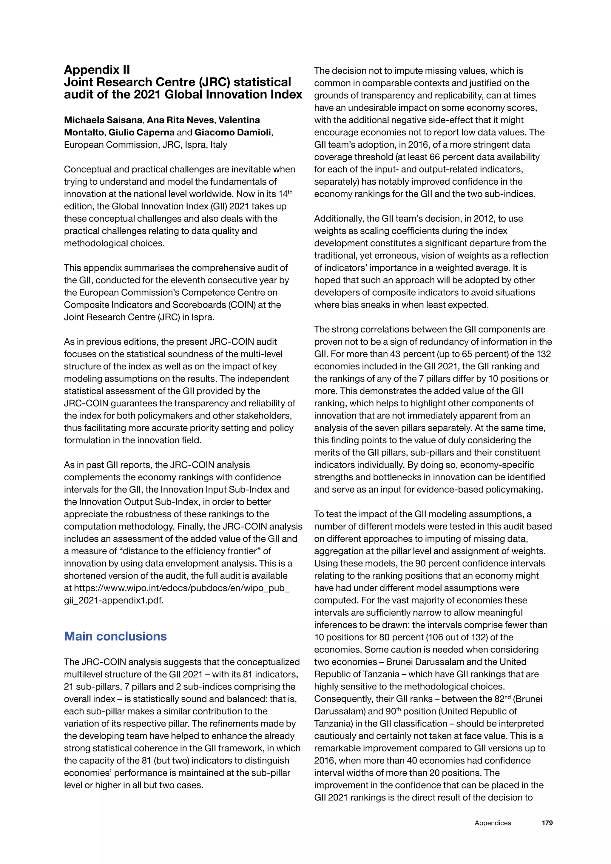 179
Appendices
Appendix II
Joint Research Centre (JRC) statistical
audit of the 2021 Global Innovation Index
Michaela Saisana, Ana Rita Neves, Valentina
Montalto, Giulio Caperna and Giacomo Damioli,
European Commission, JRC, Ispra, Italy
Conceptual and practical challenges are inevitable when
trying to understand and model the fundamentals of
innovation at the national level worldwide. Now in its 14th
edition, the Global Innovation Index (GII) 2021 takes up
these conceptual challenges and also deals with the
practical challenges relating to data quality and
methodological choices.
This appendix summarises the comprehensive audit of
the GII, conducted for the eleventh consecutive year by
the European Commission’s Competence Centre on
Composite Indicators and Scoreboards (COIN) at the
Joint Research Centre (JRC) in Ispra.
As in previous editions, the present JRC-COIN audit
focuses on the statistical soundness of the multi-level
structure of the index as well as on the impact of key
modeling assumptions on the results. The independent
statistical assessment of the GII provided by the
JRC-COIN guarantees the transparency and reliability of
the index for both policymakers and other stakeholders,
thus facilitating more accurate priority setting and policy
formulation in the innovation field.
As in past GII reports, the JRC-COIN analysis
complements the economy rankings with confidence
intervals for the GII, the Innovation Input Sub-Index and
the Innovation Output Sub-Index, in order to better
appreciate the robustness of these rankings to the
computation methodology. Finally, the JRC-COIN analysis
includes an assessment of the added value of the GII and
a measure of “distance to the efficiency frontier” of
innovation by using data envelopment analysis. This is a
shortened version of the audit, the full audit is available
at https://www.wipo.int/edocs/pubdocs/en/wipo_pub_
gii_2021-appendix1.pdf.
Main conclusions
The JRC-COIN analysis suggests that the conceptualized
multilevel structure of the GII 2021 – with its 81 indicators,
21 sub-pillars, 7 pillars and 2 sub-indices comprising the
overall index – is statistically sound and balanced: that is,
each sub-pillar makes a similar contribution to the
variation of its respective pillar. The refinements made by
the developing team have helped to enhance the already
strong statistical coherence in the GII framework, in which
the capacity of the 81 (but two) indicators to distinguish
economies’ performance is maintained at the sub-pillar
level or higher in all but two cases.
The decision not to impute missing values, which is
common in comparable contexts and justified on the
grounds of transparency and replicability, can at times
have an undesirable impact on some economy scores,
with the additional negative side-effect that it might
encourage economies not to report low data values. The
GII team’s adoption, in 2016, of a more stringent data
coverage threshold (at least 66 percent data availability
for each of the input- and output-related indicators,
separately) has notably improved confidence in the
economy rankings for the GII and the two sub-indices.
Additionally, the GII team’s decision, in 2012, to use
weights as scaling coefficients during the index
development constitutes a significant departure from the
traditional, yet erroneous, vision of weights as a reflection
of indicators’ importance in a weighted average. It is
hoped that such an approach will be adopted by other
developers of composite indicators to avoid situations
where bias sneaks in when least expected.
The strong correlations between the GII components are
proven not to be a sign of redundancy of information in the
GII. For more than 43 percent (up to 65 percent) of the 132
economies included in the GII 2021, the GII ranking and
the rankings of any of the 7 pillars differ by 10 positions or
more. This demonstrates the added value of the GII
ranking, which helps to highlight other components of
innovation that are not immediately apparent from an
analysis of the seven pillars separately. At the same time,
this finding points to the value of duly considering the
merits of the GII pillars, sub-pillars and their constituent
indicators individually. By doing so, economy-specific
strengths and bottlenecks in innovation can be identified
and serve as an input for evidence-based policymaking.
To test the impact of the GII modeling assumptions, a
number of different models were tested in this audit based
on different approaches to imputing of missing data,
aggregation at the pillar level and assignment of weights.
Using these models, the 90 percent confidence intervals
relating to the ranking positions that an economy might
have had under different model assumptions were
computed. For the vast majority of economies these
intervals are sufficiently narrow to allow meaningful
inferences to be drawn: the intervals comprise fewer than
10 positions for 80 percent (106 out of 132) of the
economies. Some caution is needed when considering
two economies – Brunei Darussalam and the United
Republic of Tanzania – which have GII rankings that are
highly sensitive to the methodological choices.
Consequently, their GII ranks – between the 82nd
(Brunei
Darussalam) and 90th
position (United Republic of
Tanzania) in the GII classification – should be interpreted
cautiously and certainly not taken at face value. This is a
remarkable improvement compared to GII versions up to
2016, when more than 40 economies had confidence
interval widths of more than 20 positions. The
improvement in the confidence that can be placed in the
GII 2021 rankings is the direct result of the decision to
 