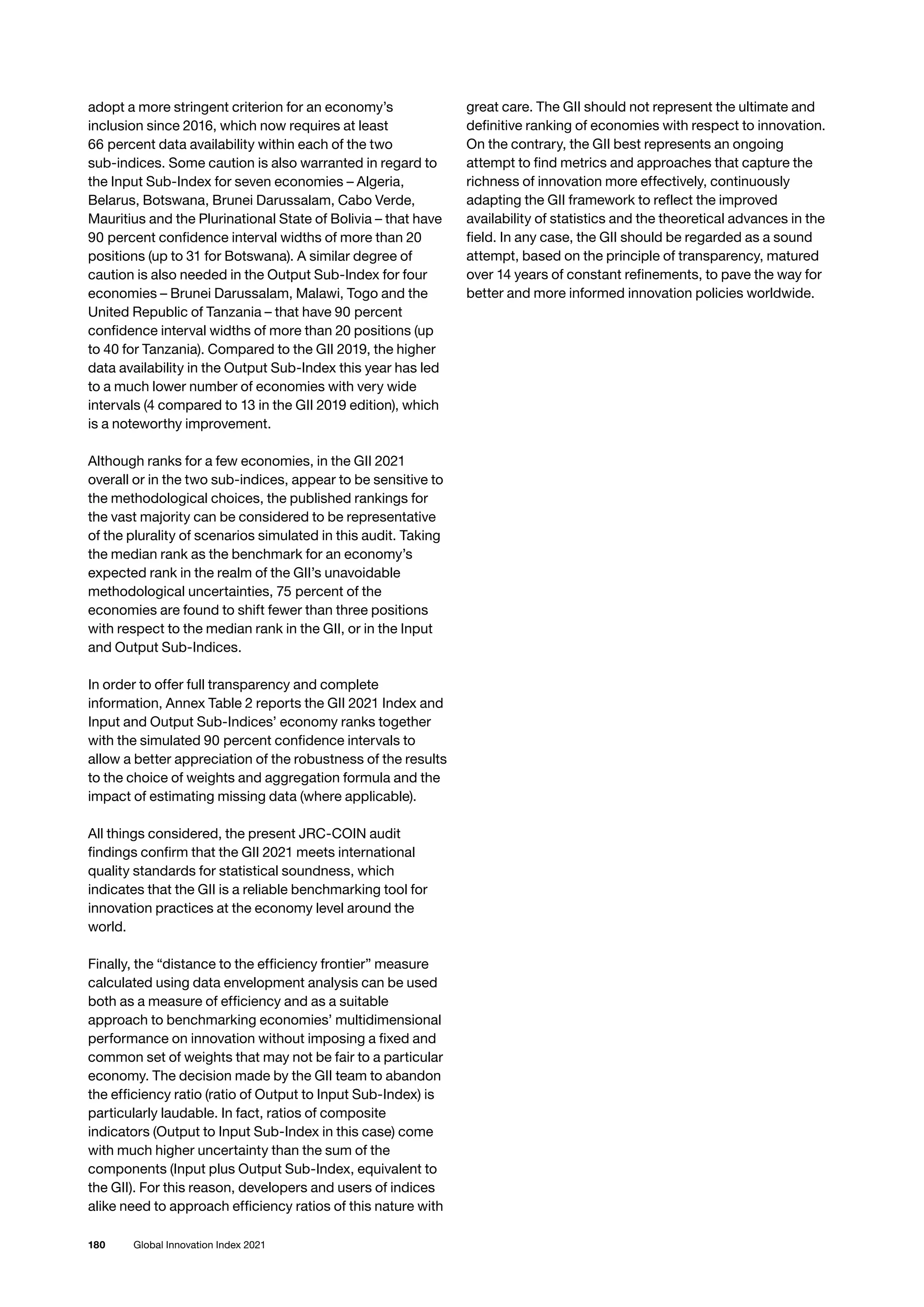 180 Global Innovation Index 2021
adopt a more stringent criterion for an economy’s
inclusion since 2016, which now requires at least
66 percent data availability within each of the two
sub-indices. Some caution is also warranted in regard to
the Input Sub-Index for seven economies – Algeria,
Belarus, Botswana, Brunei Darussalam, Cabo Verde,
Mauritius and the Plurinational State of Bolivia – that have
90 percent confidence interval widths of more than 20
positions (up to 31 for Botswana). A similar degree of
caution is also needed in the Output Sub-Index for four
economies – Brunei Darussalam, Malawi, Togo and the
United Republic of Tanzania – that have 90 percent
confidence interval widths of more than 20 positions (up
to 40 for Tanzania). Compared to the GII 2019, the higher
data availability in the Output Sub-Index this year has led
to a much lower number of economies with very wide
intervals (4 compared to 13 in the GII 2019 edition), which
is a noteworthy improvement.
Although ranks for a few economies, in the GII 2021
overall or in the two sub-indices, appear to be sensitive to
the methodological choices, the published rankings for
the vast majority can be considered to be representative
of the plurality of scenarios simulated in this audit. Taking
the median rank as the benchmark for an economy’s
expected rank in the realm of the GII’s unavoidable
methodological uncertainties, 75 percent of the
economies are found to shift fewer than three positions
with respect to the median rank in the GII, or in the Input
and Output Sub-Indices.
In order to offer full transparency and complete
information, Annex Table 2 reports the GII 2021 Index and
Input and Output Sub-Indices’ economy ranks together
with the simulated 90 percent confidence intervals to
allow a better appreciation of the robustness of the results
to the choice of weights and aggregation formula and the
impact of estimating missing data (where applicable).
All things considered, the present JRC-COIN audit
findings confirm that the GII 2021 meets international
quality standards for statistical soundness, which
indicates that the GII is a reliable benchmarking tool for
innovation practices at the economy level around the
world.
Finally, the “distance to the efficiency frontier” measure
calculated using data envelopment analysis can be used
both as a measure of efficiency and as a suitable
approach to benchmarking economies’ multidimensional
performance on innovation without imposing a fixed and
common set of weights that may not be fair to a particular
economy. The decision made by the GII team to abandon
the efficiency ratio (ratio of Output to Input Sub-Index) is
particularly laudable. In fact, ratios of composite
indicators (Output to Input Sub-Index in this case) come
with much higher uncertainty than the sum of the
components (Input plus Output Sub-Index, equivalent to
the GII). For this reason, developers and users of indices
alike need to approach efficiency ratios of this nature with
great care. The GII should not represent the ultimate and
definitive ranking of economies with respect to innovation.
On the contrary, the GII best represents an ongoing
attempt to find metrics and approaches that capture the
richness of innovation more effectively, continuously
adapting the GII framework to reflect the improved
availability of statistics and the theoretical advances in the
field. In any case, the GII should be regarded as a sound
attempt, based on the principle of transparency, matured
over 14 years of constant refinements, to pave the way for
better and more informed innovation policies worldwide.
 