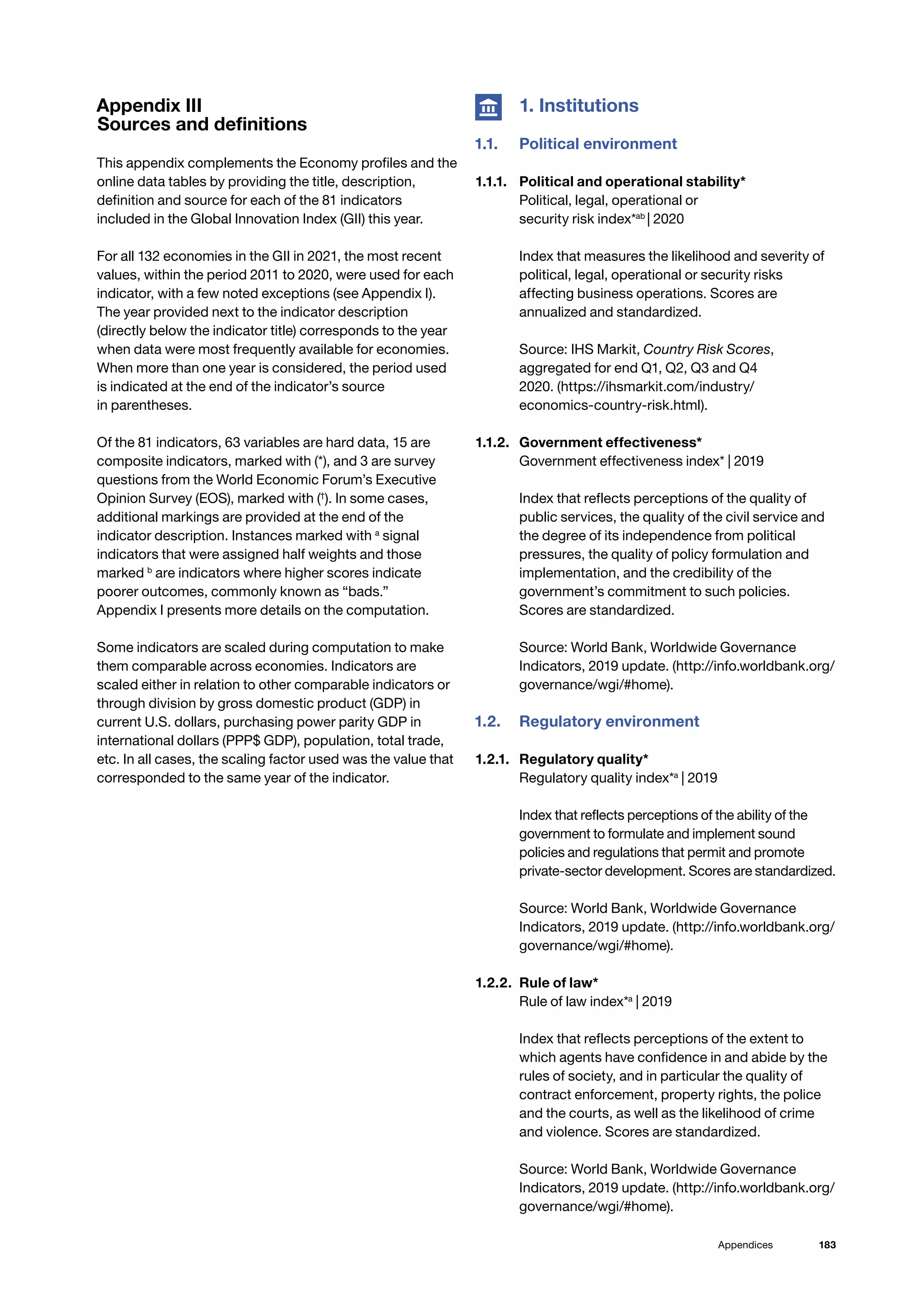 183
Appendices
Appendix III
Sources and definitions
This appendix complements the Economy profiles and the
online data tables by providing the title, description,
definition and source for each of the 81 indicators
included in the Global Innovation Index (GII) this year.
For all 132 economies in the GII in 2021, the most recent
values, within the period 2011 to 2020, were used for each
indicator, with a few noted exceptions (see Appendix I).
The year provided next to the indicator description
(directly below the indicator title) corresponds to the year
when data were most frequently available for economies.
When more than one year is considered, the period used
is indicated at the end of the indicator’s source
in parentheses.
Of the 81 indicators, 63 variables are hard data, 15 are
composite indicators, marked with (*), and 3 are survey
questions from the World Economic Forum’s Executive
Opinion Survey (EOS), marked with (†
). In some cases,
additional markings are provided at the end of the
indicator description. Instances marked with a
signal
indicators that were assigned half weights and those
marked b
are indicators where higher scores indicate
poorer outcomes, commonly known as “bads.”
Appendix I presents more details on the computation.
Some indicators are scaled during computation to make
them comparable across economies. Indicators are
scaled either in relation to other comparable indicators or
through division by gross domestic product (GDP) in
current U.S. dollars, purchasing power parity GDP in
international dollars (PPP$ GDP), population, total trade,
etc. In all cases, the scaling factor used was the value that
corresponded to the same year of the indicator.
	 1. Institutions
1.1.	 Political environment
1.1.1. 	 Political and operational stability*
Political, legal, operational or
security risk index*ab
| 2020
Index that measures the likelihood and severity of
political, legal, operational or security risks
affecting business operations. Scores are
annualized and standardized.
Source: IHS Markit, Country Risk Scores,
aggregated for end Q1, Q2, Q3 and Q4
2020. (https://ihsmarkit.com/industry/
economics-country-risk.html).
1.1.2.	 Government effectiveness*
Government effectiveness index* | 2019
Index that reflects perceptions of the quality of
public services, the quality of the civil service and
the degree of its independence from political
pressures, the quality of policy formulation and
implementation, and the credibility of the
government’s commitment to such policies.
Scores are standardized.
Source: World Bank, Worldwide Governance
Indicators, 2019 update. (http://info.worldbank.org/
governance/wgi/#home).
1.2.	 Regulatory environment
1.2.1. 	 Regulatory quality*
Regulatory quality index*a
| 2019
Index that reflects perceptions of the ability of the
government to formulate and implement sound
policies and regulations that permit and promote
private-sector development. Scores are standardized.
Source: World Bank, Worldwide Governance
Indicators, 2019 update. (http://info.worldbank.org/
governance/wgi/#home).
1.2.2. 	Rule of law*
Rule of law index*a
| 2019
Index that reflects perceptions of the extent to
which agents have confidence in and abide by the
rules of society, and in particular the quality of
contract enforcement, property rights, the police
and the courts, as well as the likelihood of crime
and violence. Scores are standardized.
Source: World Bank, Worldwide Governance
Indicators, 2019 update. (http://info.worldbank.org/
governance/wgi/#home).
 