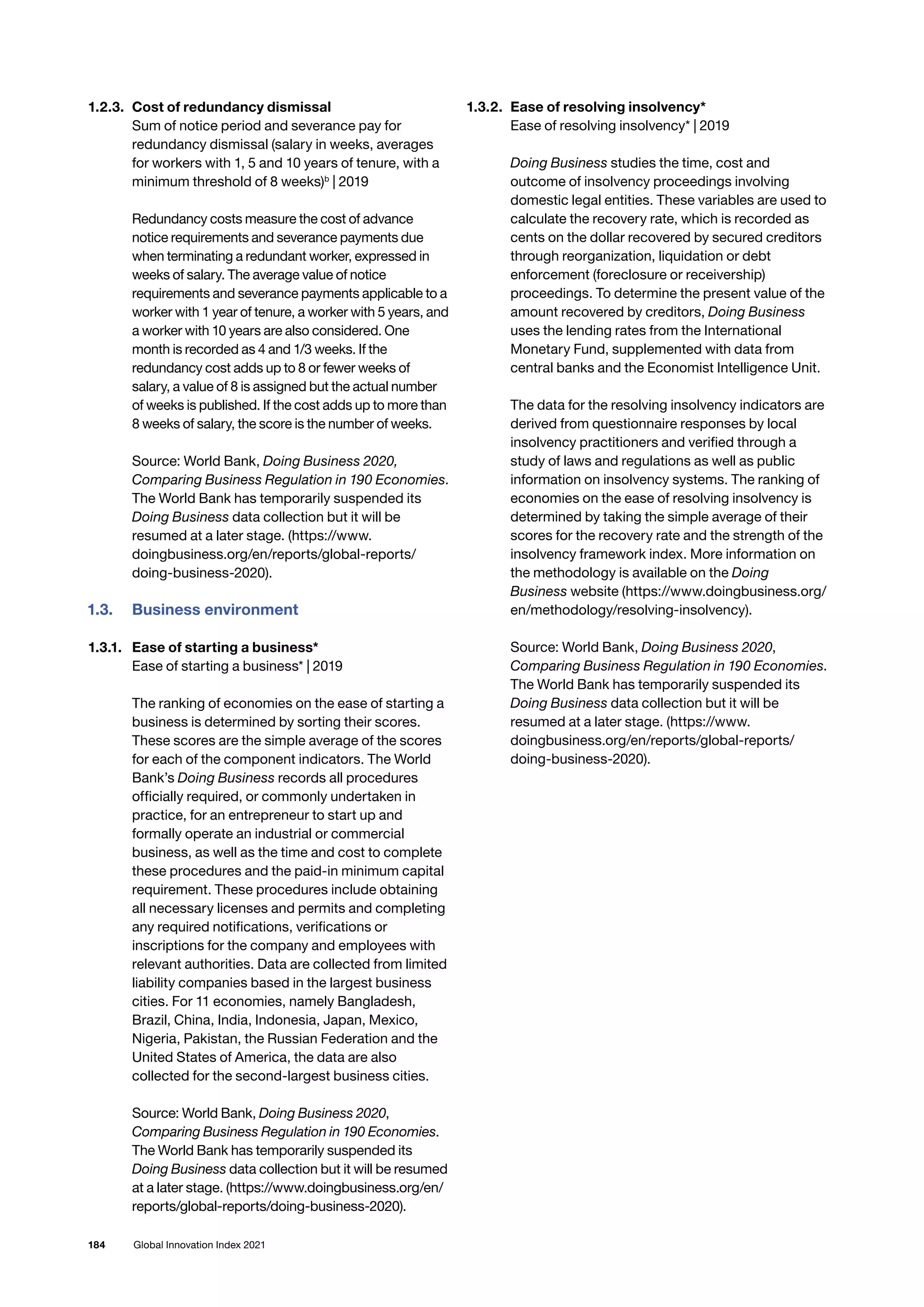 184 Global Innovation Index 2021
1.2.3. 	Cost of redundancy dismissal
Sum of notice period and severance pay for
redundancy dismissal (salary in weeks, averages
for workers with 1, 5 and 10 years of tenure, with a
minimum threshold of 8 weeks)b
| 2019
Redundancy costs measure the cost of advance
notice requirements and severance payments due
when terminating a redundant worker, expressed in
weeks of salary. The average value of notice
requirements and severance payments applicable to a
worker with 1 year of tenure, a worker with 5 years, and
a worker with 10 years are also considered. One
month is recorded as 4 and 1/3 weeks. If the
redundancy cost adds up to 8 or fewer weeks of
salary, a value of 8 is assigned but the actual number
of weeks is published. If the cost adds up to more than
8 weeks of salary, the score is the number of weeks.
Source: World Bank, Doing Business 2020,
Comparing Business Regulation in 190 Economies.
The World Bank has temporarily suspended its
Doing Business data collection but it will be
resumed at a later stage. (https://www.
doingbusiness.org/en/reports/global-reports/
doing-business-2020).
1.3.	 Business environment
1.3.1. 	 Ease of starting a business*
Ease of starting a business* | 2019
The ranking of economies on the ease of starting a
business is determined by sorting their scores.
These scores are the simple average of the scores
for each of the component indicators. The World
Bank’s Doing Business records all procedures
officially required, or commonly undertaken in
practice, for an entrepreneur to start up and
formally operate an industrial or commercial
business, as well as the time and cost to complete
these procedures and the paid-in minimum capital
requirement. These procedures include obtaining
all necessary licenses and permits and completing
any required notifications, verifications or
inscriptions for the company and employees with
relevant authorities. Data are collected from limited
liability companies based in the largest business
cities. For 11 economies, namely Bangladesh,
Brazil, China, India, Indonesia, Japan, Mexico,
Nigeria, Pakistan, the Russian Federation and the
United States of America, the data are also
collected for the second-largest business cities.
Source: World Bank, Doing Business 2020,
Comparing Business Regulation in 190 Economies.
The World Bank has temporarily suspended its
Doing Business data collection but it will be resumed
at a later stage. (https://www.doingbusiness.org/en/
reports/global-reports/doing-business-2020).
1.3.2. 	Ease of resolving insolvency*
Ease of resolving insolvency* | 2019
Doing Business studies the time, cost and
outcome of insolvency proceedings involving
domestic legal entities. These variables are used to
calculate the recovery rate, which is recorded as
cents on the dollar recovered by secured creditors
through reorganization, liquidation or debt
enforcement (foreclosure or receivership)
proceedings. To determine the present value of the
amount recovered by creditors, Doing Business
uses the lending rates from the International
Monetary Fund, supplemented with data from
central banks and the Economist Intelligence Unit.
The data for the resolving insolvency indicators are
derived from questionnaire responses by local
insolvency practitioners and verified through a
study of laws and regulations as well as public
information on insolvency systems. The ranking of
economies on the ease of resolving insolvency is
determined by taking the simple average of their
scores for the recovery rate and the strength of the
insolvency framework index. More information on
the methodology is available on the Doing
Business website (https://www.doingbusiness.org/
en/methodology/resolving-insolvency).
Source: World Bank, Doing Business 2020,
Comparing Business Regulation in 190 Economies.
The World Bank has temporarily suspended its
Doing Business data collection but it will be
resumed at a later stage. (https://www.
doingbusiness.org/en/reports/global-reports/
doing-business-2020).
 