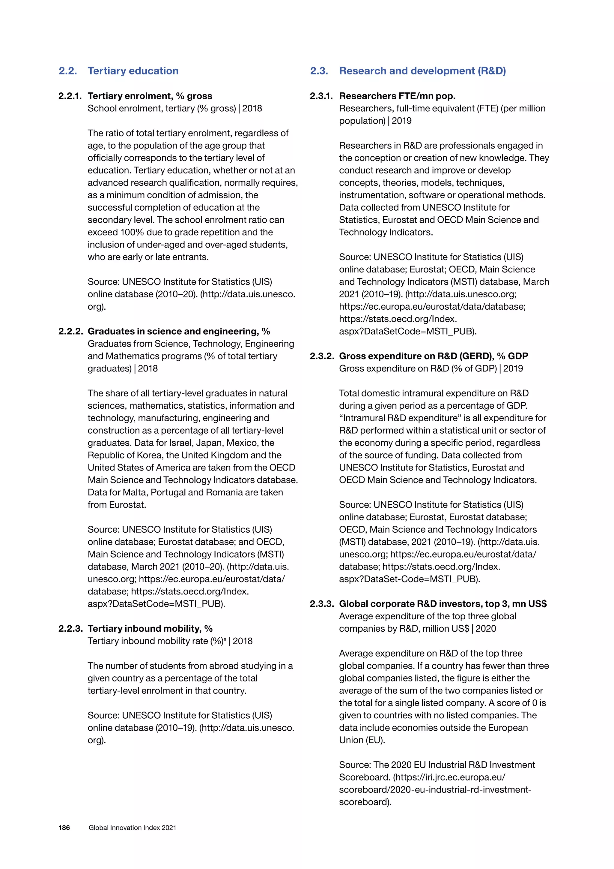186 Global Innovation Index 2021
2.2.	 Tertiary education
2.2.1. 	 Tertiary enrolment, % gross
School enrolment, tertiary (% gross) | 2018
The ratio of total tertiary enrolment, regardless of
age, to the population of the age group that
officially corresponds to the tertiary level of
education. Tertiary education, whether or not at an
advanced research qualification, normally requires,
as a minimum condition of admission, the
successful completion of education at the
secondary level. The school enrolment ratio can
exceed 100% due to grade repetition and the
inclusion of under-aged and over-aged students,
who are early or late entrants.
Source: UNESCO Institute for Statistics (UIS)
online database (2010–20). (http://data.uis.unesco.
org).
2.2.2. 	Graduates in science and engineering, %
Graduates from Science, Technology, Engineering
and Mathematics programs (% of total tertiary
graduates) | 2018
The share of all tertiary-level graduates in natural
sciences, mathematics, statistics, information and
technology, manufacturing, engineering and
construction as a percentage of all tertiary-level
graduates. Data for Israel, Japan, Mexico, the
Republic of Korea, the United Kingdom and the
United States of America are taken from the OECD
Main Science and Technology Indicators database.
Data for Malta, Portugal and Romania are taken
from Eurostat.
Source: UNESCO Institute for Statistics (UIS)
online database; Eurostat database; and OECD,
Main Science and Technology Indicators (MSTI)
database, March 2021 (2010–20). (http://data.uis.
unesco.org; https://ec.europa.eu/eurostat/data/
database; https://stats.oecd.org/Index.
aspx?DataSetCode=MSTI_PUB).
2.2.3. 	Tertiary inbound mobility, %
Tertiary inbound mobility rate (%)a
| 2018
The number of students from abroad studying in a
given country as a percentage of the total
tertiary-level enrolment in that country.
Source: UNESCO Institute for Statistics (UIS)
online database (2010–19). (http://data.uis.unesco.
org).
2.3.	 Research and development (RD)
2.3.1. 	 Researchers FTE/mn pop.
Researchers, full-time equivalent (FTE) (per million
population) | 2019
Researchers in RD are professionals engaged in
the conception or creation of new knowledge. They
conduct research and improve or develop
concepts, theories, models, techniques,
instrumentation, software or operational methods.
Data collected from UNESCO Institute for
Statistics, Eurostat and OECD Main Science and
Technology Indicators.
Source: UNESCO Institute for Statistics (UIS)
online database; Eurostat; OECD, Main Science
and Technology Indicators (MSTI) database, March
2021 (2010–19). (http://data.uis.unesco.org;
https://ec.europa.eu/eurostat/data/database;
https://stats.oecd.org/Index.
aspx?DataSetCode=MSTI_PUB).
2.3.2. 	Gross expenditure on RD (GERD), % GDP
Gross expenditure on RD (% of GDP) | 2019
Total domestic intramural expenditure on RD
during a given period as a percentage of GDP.
“Intramural RD expenditure” is all expenditure for
RD performed within a statistical unit or sector of
the economy during a specific period, regardless
of the source of funding. Data collected from
UNESCO Institute for Statistics, Eurostat and
OECD Main Science and Technology Indicators.
Source: UNESCO Institute for Statistics (UIS)
online database; Eurostat, Eurostat database;
OECD, Main Science and Technology Indicators
(MSTI) database, 2021 (2010–19). (http://data.uis.
unesco.org; https://ec.europa.eu/eurostat/data/
database; https://stats.oecd.org/Index.
aspx?DataSet-Code=MSTI_PUB).
2.3.3. 	Global corporate RD investors, top 3, mn US$
Average expenditure of the top three global
companies by RD, million US$ | 2020
Average expenditure on RD of the top three
global companies. If a country has fewer than three
global companies listed, the figure is either the
average of the sum of the two companies listed or
the total for a single listed company. A score of 0 is
given to countries with no listed companies. The
data include economies outside the European
Union (EU).
Source: The 2020 EU Industrial RD Investment
Scoreboard. (https://iri.jrc.ec.europa.eu/
scoreboard/2020-eu-industrial-rd-investment-
scoreboard).
 