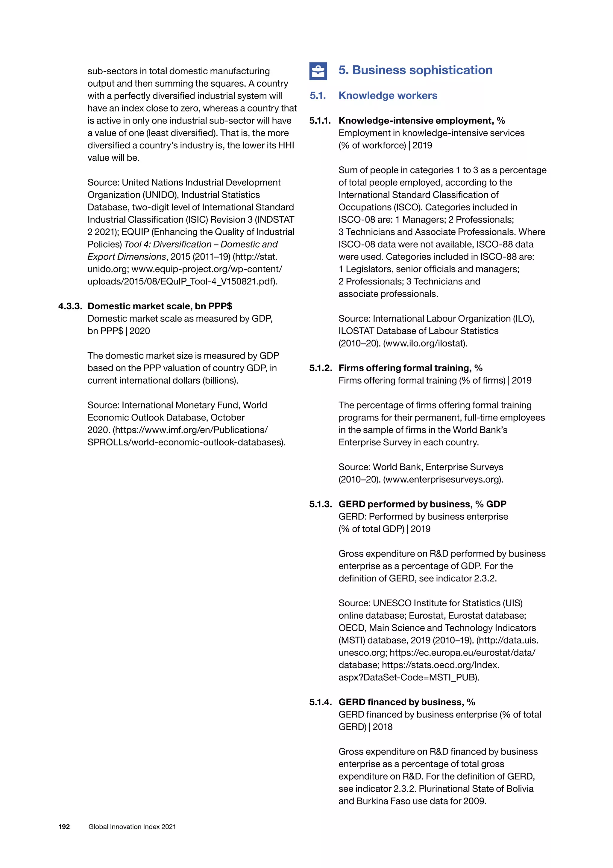 192 Global Innovation Index 2021
sub-sectors in total domestic manufacturing
output and then summing the squares. A country
with a perfectly diversified industrial system will
have an index close to zero, whereas a country that
is active in only one industrial sub-sector will have
a value of one (least diversified). That is, the more
diversified a country’s industry is, the lower its HHI
value will be.
Source: United Nations Industrial Development
Organization (UNIDO), Industrial Statistics
Database, two-digit level of International Standard
Industrial Classification (ISIC) Revision 3 (INDSTAT
2 2021); EQUIP (Enhancing the Quality of Industrial
Policies) Tool 4: Diversification – Domestic and
Export Dimensions, 2015 (2011–19) (http://stat.
unido.org; www.equip-project.org/wp-content/
uploads/2015/08/EQuIP_Tool-4_V150821.pdf).
4.3.3. 	Domestic market scale, bn PPP$
Domestic market scale as measured by GDP,
bn PPP$ | 2020
The domestic market size is measured by GDP
based on the PPP valuation of country GDP, in
current international dollars (billions).
Source: International Monetary Fund, World
Economic Outlook Database, October
2020. (https://www.imf.org/en/Publications/
SPROLLs/world-economic-outlook-databases).
	 5. Business sophistication
5.1.	 Knowledge workers
5.1.1. 	 Knowledge-intensive employment, %
Employment in knowledge-intensive services
(% of workforce) | 2019
Sum of people in categories 1 to 3 as a percentage
of total people employed, according to the
International Standard Classification of
Occupations (ISCO). Categories included in
ISCO-08 are: 1 Managers; 2 Professionals;
3 Technicians and Associate Professionals. Where
ISCO-08 data were not available, ISCO-88 data
were used. Categories included in ISCO-88 are:
1 Legislators, senior officials and managers;
2 Professionals; 3 Technicians and
associate professionals.
Source: International Labour Organization (ILO),
ILOSTAT Database of Labour Statistics
(2010–20). (www.ilo.org/ilostat).
5.1.2. 	 Firms offering formal training, %
Firms offering formal training (% of firms) | 2019
The percentage of firms offering formal training
programs for their permanent, full-time employees
in the sample of firms in the World Bank’s
Enterprise Survey in each country.
Source: World Bank, Enterprise Surveys
(2010–20). (www.enterprisesurveys.org).
5.1.3. 	 GERD performed by business, % GDP
GERD: Performed by business enterprise
(% of total GDP) | 2019
Gross expenditure on RD performed by business
enterprise as a percentage of GDP. For the
definition of GERD, see indicator 2.3.2.
Source: UNESCO Institute for Statistics (UIS)
online database; Eurostat, Eurostat database;
OECD, Main Science and Technology Indicators
(MSTI) database, 2019 (2010–19). (http://data.uis.
unesco.org; https://ec.europa.eu/eurostat/data/
database; https://stats.oecd.org/Index.
aspx?DataSet-Code=MSTI_PUB).
5.1.4. 	 GERD financed by business, %
GERD financed by business enterprise (% of total
GERD) | 2018
Gross expenditure on RD financed by business
enterprise as a percentage of total gross
expenditure on RD. For the definition of GERD,
see indicator 2.3.2. Plurinational State of Bolivia
and Burkina Faso use data for 2009.
 