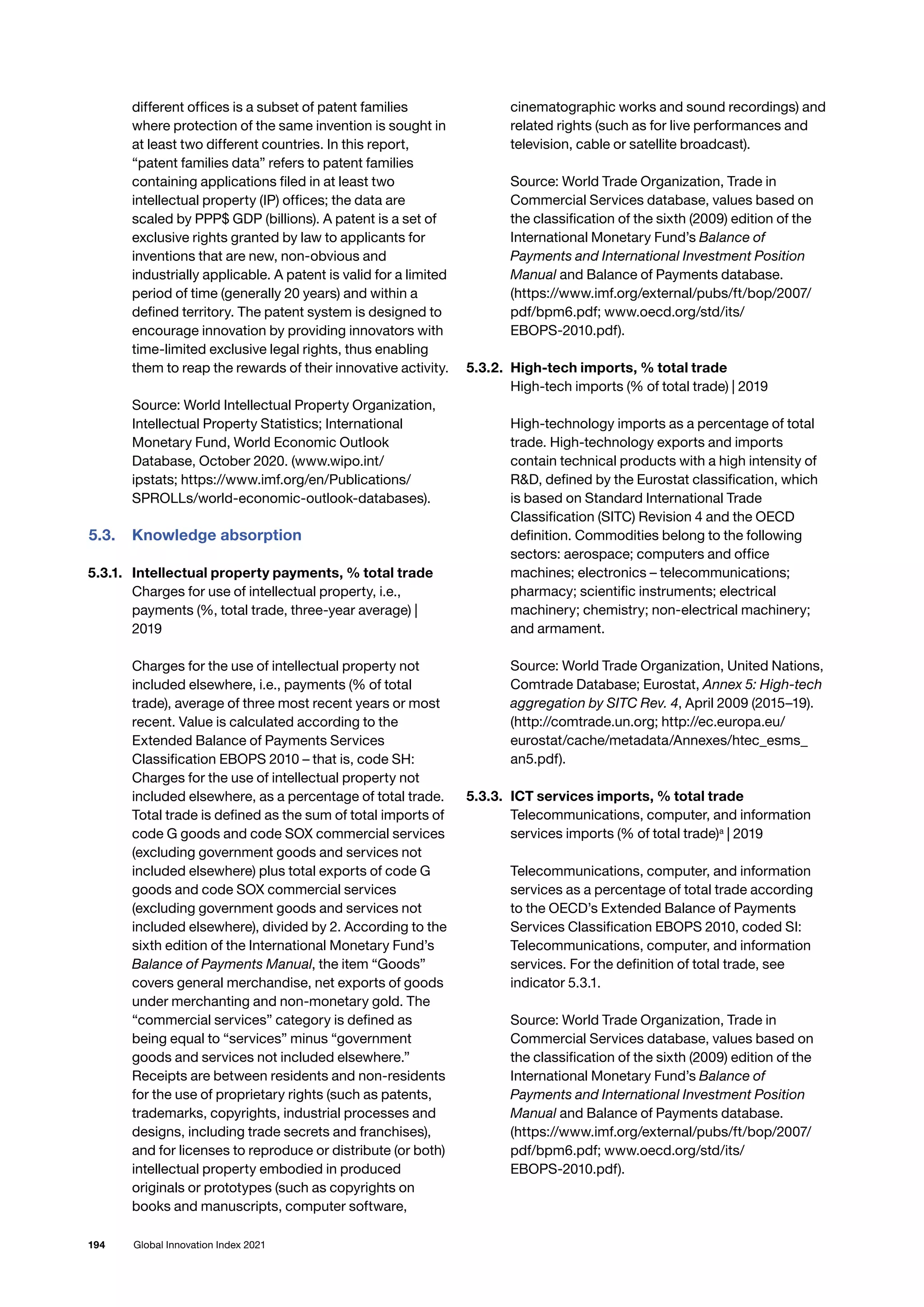 194 Global Innovation Index 2021
different offices is a subset of patent families
where protection of the same invention is sought in
at least two different countries. In this report,
“patent families data” refers to patent families
containing applications filed in at least two
intellectual property (IP) offices; the data are
scaled by PPP$ GDP (billions). A patent is a set of
exclusive rights granted by law to applicants for
inventions that are new, non-obvious and
industrially applicable. A patent is valid for a limited
period of time (generally 20 years) and within a
defined territory. The patent system is designed to
encourage innovation by providing innovators with
time-limited exclusive legal rights, thus enabling
them to reap the rewards of their innovative activity.
Source: World Intellectual Property Organization,
Intellectual Property Statistics; International
Monetary Fund, World Economic Outlook
Database, October 2020. (www.wipo.int/
ipstats; https://www.imf.org/en/Publications/
SPROLLs/world-economic-outlook-databases).
5.3.	 Knowledge absorption
5.3.1. 	 Intellectual property payments, % total trade
Charges for use of intellectual property, i.e.,
payments (%, total trade, three-year average) |
2019
Charges for the use of intellectual property not
included elsewhere, i.e., payments (% of total
trade), average of three most recent years or most
recent. Value is calculated according to the
Extended Balance of Payments Services
Classification EBOPS 2010 – that is, code SH:
Charges for the use of intellectual property not
included elsewhere, as a percentage of total trade.
Total trade is defined as the sum of total imports of
code G goods and code SOX commercial services
(excluding government goods and services not
included elsewhere) plus total exports of code G
goods and code SOX commercial services
(excluding government goods and services not
included elsewhere), divided by 2. According to the
sixth edition of the International Monetary Fund’s
Balance of Payments Manual, the item “Goods”
covers general merchandise, net exports of goods
under merchanting and non-monetary gold. The
“commercial services” category is defined as
being equal to “services” minus “government
goods and services not included elsewhere.”
Receipts are between residents and non-residents
for the use of proprietary rights (such as patents,
trademarks, copyrights, industrial processes and
designs, including trade secrets and franchises),
and for licenses to reproduce or distribute (or both)
intellectual property embodied in produced
originals or prototypes (such as copyrights on
books and manuscripts, computer software,
cinematographic works and sound recordings) and
related rights (such as for live performances and
television, cable or satellite broadcast).
Source: World Trade Organization, Trade in
Commercial Services database, values based on
the classification of the sixth (2009) edition of the
International Monetary Fund’s Balance of
Payments and International Investment Position
Manual and Balance of Payments database.
(https://www.imf.org/external/pubs/ft/bop/2007/
pdf/bpm6.pdf; www.oecd.org/std/its/
EBOPS-2010.pdf).
5.3.2. 	High-tech imports, % total trade
High-tech imports (% of total trade) | 2019
High-technology imports as a percentage of total
trade. High-technology exports and imports
contain technical products with a high intensity of
RD, defined by the Eurostat classification, which
is based on Standard International Trade
Classification (SITC) Revision 4 and the OECD
definition. Commodities belong to the following
sectors: aerospace; computers and office
machines; electronics – telecommunications;
pharmacy; scientific instruments; electrical
machinery; chemistry; non-electrical machinery;
and armament.
Source: World Trade Organization, United Nations,
Comtrade Database; Eurostat, Annex 5: High-tech
aggregation by SITC Rev. 4, April 2009 (2015–19).
(http://comtrade.un.org; http://ec.europa.eu/
eurostat/cache/metadata/Annexes/htec_esms_
an5.pdf).
5.3.3. 	ICT services imports, % total trade
Telecommunications, computer, and information
services imports (% of total trade)a
| 2019
Telecommunications, computer, and information
services as a percentage of total trade according
to the OECD’s Extended Balance of Payments
Services Classification EBOPS 2010, coded SI:
Telecommunications, computer, and information
services. For the definition of total trade, see
indicator 5.3.1.
Source: World Trade Organization, Trade in
Commercial Services database, values based on
the classification of the sixth (2009) edition of the
International Monetary Fund’s Balance of
Payments and International Investment Position
Manual and Balance of Payments database.
(https://www.imf.org/external/pubs/ft/bop/2007/
pdf/bpm6.pdf; www.oecd.org/std/its/
EBOPS-2010.pdf).
 