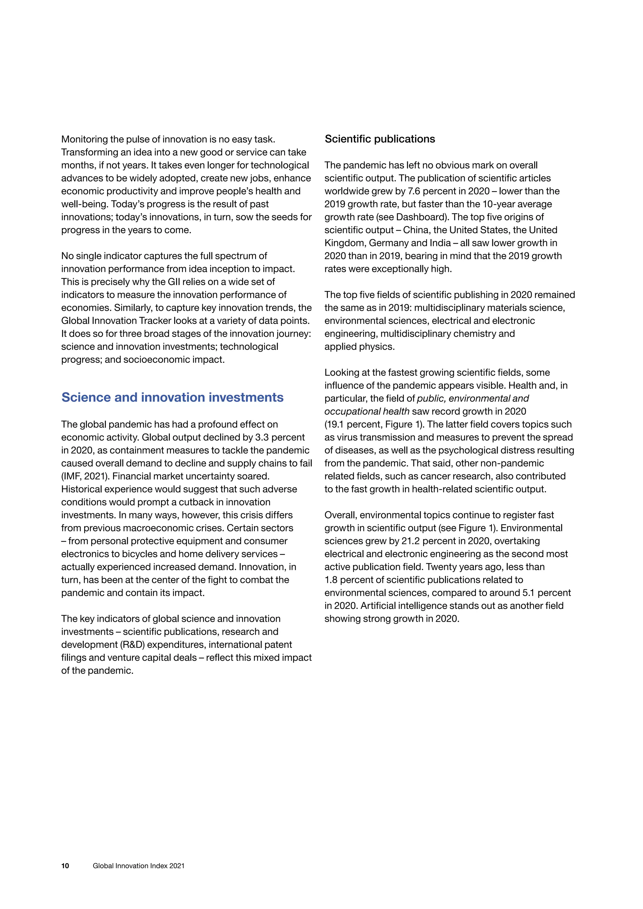 10 Global Innovation Index 2021
Monitoring the pulse of innovation is no easy task.
Transforming an idea into a new good or service can take
months, if not years. It takes even longer for technological
advances to be widely adopted, create new jobs, enhance
economic productivity and improve people’s health and
well-being. Today’s progress is the result of past
innovations; today’s innovations, in turn, sow the seeds for
progress in the years to come.
No single indicator captures the full spectrum of
innovation performance from idea inception to impact.
This is precisely why the GII relies on a wide set of
indicators to measure the innovation performance of
economies. Similarly, to capture key innovation trends, the
Global Innovation Tracker looks at a variety of data points.
It does so for three broad stages of the innovation journey:
science and innovation investments; technological
progress; and socioeconomic impact.
Science and innovation investments
The global pandemic has had a profound effect on
economic activity. Global output declined by 3.3 percent
in 2020, as containment measures to tackle the pandemic
caused overall demand to decline and supply chains to fail
(IMF, 2021). Financial market uncertainty soared.
Historical experience would suggest that such adverse
conditions would prompt a cutback in innovation
investments. In many ways, however, this crisis differs
from previous macroeconomic crises. Certain sectors
– from personal protective equipment and consumer
electronics to bicycles and home delivery services –
actually experienced increased demand. Innovation, in
turn, has been at the center of the fight to combat the
pandemic and contain its impact.
The key indicators of global science and innovation
investments – scientific publications, research and
development (RD) expenditures, international patent
filings and venture capital deals – reflect this mixed impact
of the pandemic.
Scientific publications
The pandemic has left no obvious mark on overall
scientific output. The publication of scientific articles
worldwide grew by 7.6 percent in 2020 – lower than the
2019 growth rate, but faster than the 10-year average
growth rate (see Dashboard). The top five origins of
scientific output – China, the United States, the United
Kingdom, Germany and India – all saw lower growth in
2020 than in 2019, bearing in mind that the 2019 growth
rates were exceptionally high.
The top five fields of scientific publishing in 2020 remained
the same as in 2019: multidisciplinary materials science,
environmental sciences, electrical and electronic
engineering, multidisciplinary chemistry and
applied physics.
Looking at the fastest growing scientific fields, some
influence of the pandemic appears visible. Health and, in
particular, the field of public, environmental and
occupational health saw record growth in 2020
(19.1 percent, Figure 1). The latter field covers topics such
as virus transmission and measures to prevent the spread
of diseases, as well as the psychological distress resulting
from the pandemic. That said, other non-pandemic
related fields, such as cancer research, also contributed
to the fast growth in health-related scientific output.
Overall, environmental topics continue to register fast
growth in scientific output (see Figure 1). Environmental
sciences grew by 21.2 percent in 2020, overtaking
electrical and electronic engineering as the second most
active publication field. Twenty years ago, less than
1.8 percent of scientific publications related to
environmental sciences, compared to around 5.1 percent
in 2020. Artificial intelligence stands out as another field
showing strong growth in 2020.
 