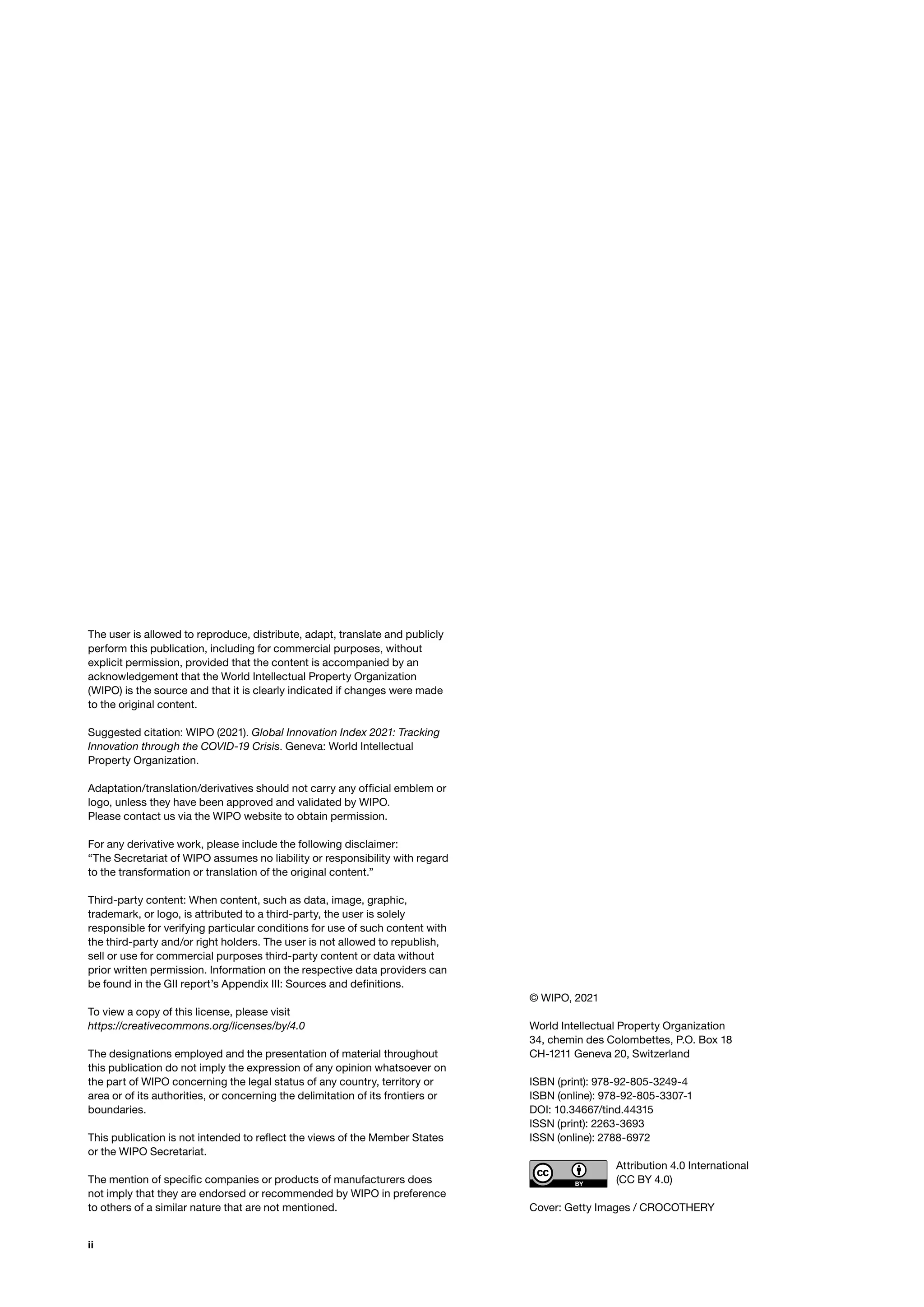 ii
The user is allowed to reproduce, distribute, adapt, translate and publicly
perform this publication, including for commercial purposes, without
explicit permission, provided that the content is accompanied by an
acknowledgement that the World Intellectual Property Organization
(WIPO) is the source and that it is clearly indicated if changes were made
to the original content.
Suggested citation: WIPO (2021). Global Innovation Index 2021: Tracking
Innovation through the COVID-19 Crisis. Geneva: World Intellectual
Property Organization.
Adaptation/translation/derivatives should not carry any official emblem or
logo, unless they have been approved and validated by WIPO.
Please contact us via the WIPO website to obtain permission.
For any derivative work, please include the following disclaimer:
“The Secretariat of WIPO assumes no liability or responsibility with regard
to the transformation or translation of the original content.”
Third-party content: When content, such as data, image, graphic,
trademark, or logo, is attributed to a third-party, the user is solely
responsible for verifying particular conditions for use of such content with
the third-party and/or right holders. The user is not allowed to republish,
sell or use for commercial purposes third-party content or data without
prior written permission. Information on the respective data providers can
be found in the GII report’s Appendix III: Sources and definitions.
To view a copy of this license, please visit
https://creativecommons.org/licenses/by/4.0
The designations employed and the presentation of material throughout
this publication do not imply the expression of any opinion whatsoever on
the part of WIPO concerning the legal status of any country, territory or
area or of its authorities, or concerning the delimitation of its frontiers or
boundaries.
This publication is not intended to reflect the views of the Member States
or the WIPO Secretariat.
The mention of specific companies or products of manufacturers does
not imply that they are endorsed or recommended by WIPO in preference
to others of a similar nature that are not mentioned.
© WIPO, 2021
World Intellectual Property Organization
34, chemin des Colombettes, P.O. Box 18
CH-1211 Geneva 20, Switzerland
ISBN (print): 978-92-805-3249-4
ISBN (online): 978-92-805-3307-1
DOI: 10.34667/tind.44315
ISSN (print): 2263-3693
ISSN (online): 2788-6972
Attribution 4.0 International
(CC BY 4.0)
Cover: Getty Images / CROCOTHERY
 