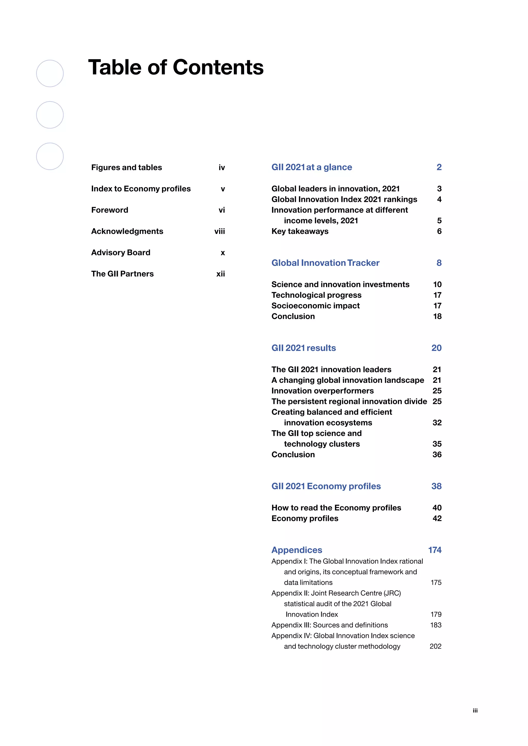 iii
Table of Contents
Figures and tables iv
Index to Economy profiles v
Forewordvi
Acknowledgmentsviii
Advisory Board x
The GII Partners xii
GII 2021at a glance 2
Global leaders in innovation, 2021 3
Global Innovation Index 2021 rankings 4
Innovation performance at different
income levels, 2021 5
Key takeaways  6
Global InnovationTracker 8
Science and innovation investments 10
Technological progress 17
Socioeconomic impact 17
Conclusion18
GII 2021results 20
The GII 2021 innovation leaders 21
A changing global innovation landscape 21
Innovation overperformers 25
The persistent regional innovation divide 25
Creating balanced and efficient
innovation ecosystems 32
The GII top science and
technology clusters 35
Conclusion36
GII 2021Economy profiles 38
How to read the Economy profiles 40
Economy profiles 42
Appendices174
Appendix I: The Global Innovation Index rational
and origins, its conceptual framework and
data limitations 175
Appendix II: Joint Research Centre (JRC)
statistical audit of the 2021 Global
Innovation Index  179
Appendix III: Sources and definitions 183
Appendix IV: Global Innovation Index science
and technology cluster methodology 202
 