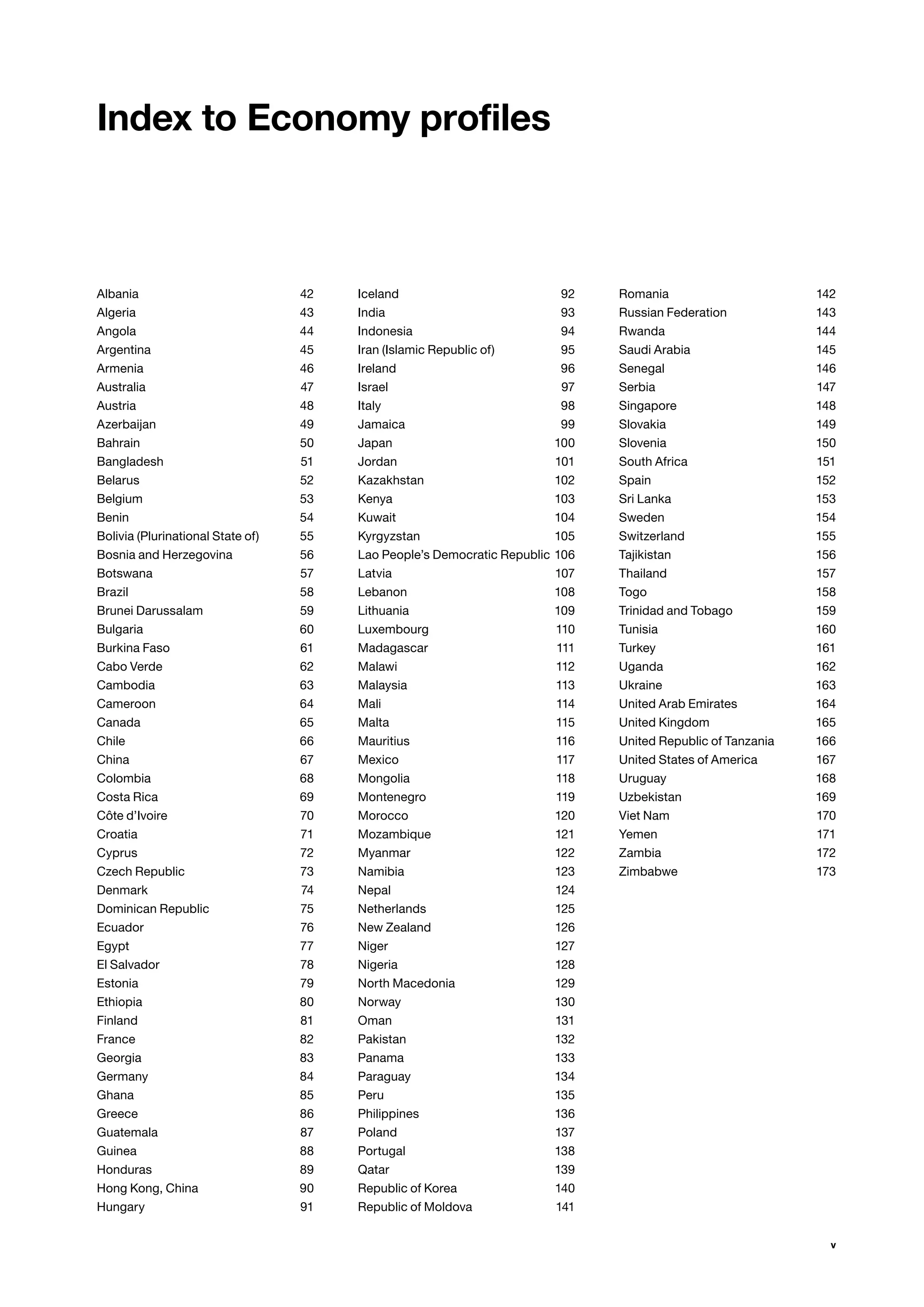 v
Albania42
Algeria43
Angola44
Argentina45
Armenia46
Australia47
Austria48
Azerbaijan49
Bahrain50
Bangladesh51
Belarus52
Belgium53
Benin54
Bolivia (Plurinational State of) 55
Bosnia and Herzegovina 56
Botswana57
Brazil58
Brunei Darussalam 59
Bulgaria60
Burkina Faso 61
Cabo Verde 62
Cambodia63
Cameroon64
Canada65
Chile66
China67
Colombia68
Costa Rica 69
Côte d’Ivoire 70
Croatia71
Cyprus72
Czech Republic 73
Denmark74
Dominican Republic 75
Ecuador76
Egypt77
El Salvador 78
Estonia79
Ethiopia80
Finland81
France82
Georgia83
Germany84
Ghana85
Greece86
Guatemala87
Guinea88
Honduras89
Hong Kong, China 90
Hungary91
Iceland92
India93
Indonesia94
Iran (Islamic Republic of) 95
Ireland96
Israel97
Italy98
Jamaica99
Japan100
Jordan101
Kazakhstan102
Kenya103
Kuwait104
Kyrgyzstan105
Lao People’s Democratic Republic106
Latvia107
Lebanon108
Lithuania109
Luxembourg110
Madagascar111
Malawi112
Malaysia113
Mali114
Malta115
Mauritius116
Mexico117
Mongolia118
Montenegro119
Morocco120
Mozambique121
Myanmar122
Namibia123
Nepal124
Netherlands125
New Zealand 126
Niger127
Nigeria128
North Macedonia 129
Norway130
Oman131
Pakistan132
Panama133
Paraguay134
Peru135
Philippines136
Poland137
Portugal138
Qatar139
Republic of Korea 140
Republic of Moldova 141
Romania142
Russian Federation 143
Rwanda144
Saudi Arabia 145
Senegal146
Serbia147
Singapore148
Slovakia149
Slovenia150
South Africa 151
Spain152
Sri Lanka 153
Sweden154
Switzerland155
Tajikistan156
Thailand157
Togo158
Trinidad and Tobago 159
Tunisia160
Turkey161
Uganda162
Ukraine163
United Arab Emirates 164
United Kingdom 165
United Republic of Tanzania 166
United States of America 167
Uruguay168
Uzbekistan169
Viet Nam 170
Yemen171
Zambia172
Zimbabwe173
Index to Economy profiles
 