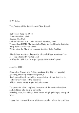 E. V. Debs
The Canton, Ohio Speech, Anti-War Speech
Delivered: June 16, 1918
First Published: 1918
Source: The Call
Online Version: E.V. Debs Internet Archive, 2001
Transcribed/HTML Markup: John Metz for the Illinois Socialist
Party Debs Archive & David
Walters for the Marxists Internet Archive Debs Archive
Highlighted sections: Transcript of an abridged version of the
speech performed by actor Mark
Ruffalo in 2008. Link - https://youtu.be/zuGp-0G1p4M
June 16, 1918
Comrades, friends and fellow-workers, for this very cordial
greeting, this very hearty reception, I
thank you all with the fullest appreciation of your interest in
and your devotion to the cause for
which I am to speak to you this afternoon.
To speak for labor; to plead the cause of the men and women
and children who toil; to serve the
working class, has always been to me a high privilege; a duty of
love.
I have just returned from a visit over yonder, where three of our
 