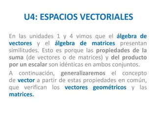 U4: ESPACIOS VECTORIALES
En las unidades 1 y 4 vimos que el álgebra de
vectores y el álgebra de matrices presentan
similitudes. Esto es porque las propiedades de la
suma (de vectores o de matrices) y del producto
por un escalar son idénticas en ambos conjuntos.
A continuación, generalizaremos el concepto
de vector a partir de estas propiedades en común,
que verifican los vectores geométricos y las
matrices.
 