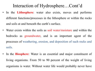 Interaction of Hydrosphere…Cont’d
• In the Lithosphere: water also exists, moves and performs
different functions/processes in the lithosphere or within the rocks
and soils at and beneath the earth’s surface.
• Water exists within the soils as soil water/moisture and within the
bedrocks as groundwater, and is an important agent of the
processes of weathering, erosion, and deposition of such rocks and
soils.
• In the Biosphere: Water is an essential and major constituent of
living organisms. From 50 to 90 percent of the weight of living
organisms is water. Without water life would probably never have
 