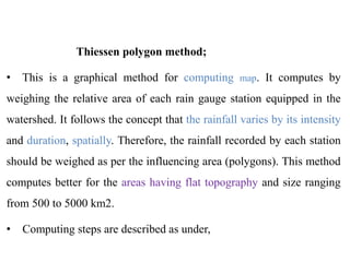 Thiessen polygon method;
• This is a graphical method for computing map. It computes by
weighing the relative area of each rain gauge station equipped in the
watershed. It follows the concept that the rainfall varies by its intensity
and duration, spatially. Therefore, the rainfall recorded by each station
should be weighed as per the influencing area (polygons). This method
computes better for the areas having flat topography and size ranging
from 500 to 5000 km2.
• Computing steps are described as under,
 