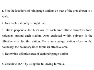 1. Plot the locations of rain gauge stations on map of the area drawn to a
scale.
2. Join each station by straight line.
3. Draw perpendicular bisectors of each line. These bisectors form
polygons around each station. Area enclosed within polygon is the
effective area for the station. For a rain gauge station close to the
boundary, the boundary lines forms its effective area.
4. Determine effective area of each raingauge station
5. Calculate MAP by using the following formula,
 