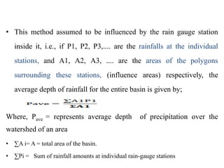 • This method assumed to be influenced by the rain gauge station
inside it, i.e., if P1, P2, P3,.... are the rainfalls at the individual
stations, and A1, A2, A3, .... are the areas of the polygons
surrounding these stations, (influence areas) respectively, the
average depth of rainfall for the entire basin is given by;
Where, Pave = represents average depth of precipitation over the
watershed of an area
• ∑A i= A = total area of the basin.
• ∑Pi = Sum of rainfall amounts at individual rain-gauge stations
 