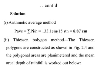 …cont’d
Solution
(i) Arithmetic average method
Pave = ∑Pi/n = 133.1cm/15 stn = 8.87 cm
(ii) Thiessen polygon method—The Thiessen
polygons are constructed as shown in Fig. 2.4 and
the polygonal areas are planimetered and the mean
areal depth of rainfall is worked out below:
 