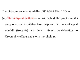 Therefore, mean areal rainfall= 1005.60/95.25=10.56cm
(iii) The isohyetal method— in this method, the point rainfalls
are plotted on a suitable base map and the lines of equal
rainfall (isohyets) are drawn giving consideration to
Orographic effects and storm morphology.
 