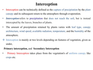 Interception
• Interception can be technically defined as the capture of precipitation by the plant
canopy and its subsequent return to the atmosphere through evaporation.
• Interception refers to precipitation that does not reach the soil, but is instead
intercepted by the leaves, branches of plants.
• The amount of precipitation retained by plants varies with leaf type, canopy
architecture, wind speed, available radiation, temperature, and the humidity of the
atmosphere.
 Interception is mainly at two levels depending on features of vegetation, given as
under,
Primary interception, and Secondary Interception
• Primary Interception takes place from the vegetation's of uniform canopy like
crops etc.
 