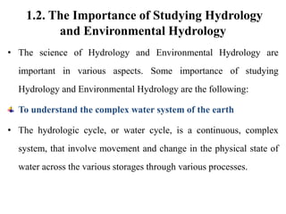 1.2. The Importance of Studying Hydrology
and Environmental Hydrology
• The science of Hydrology and Environmental Hydrology are
important in various aspects. Some importance of studying
Hydrology and Environmental Hydrology are the following:
To understand the complex water system of the earth
• The hydrologic cycle, or water cycle, is a continuous, complex
system, that involve movement and change in the physical state of
water across the various storages through various processes.
 