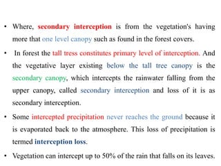 • Where, secondary interception is from the vegetation's having
more that one level canopy such as found in the forest covers.
• In forest the tall tress constitutes primary level of interception. And
the vegetative layer existing below the tall tree canopy is the
secondary canopy, which intercepts the rainwater falling from the
upper canopy, called secondary interception and loss of it is as
secondary interception.
• Some intercepted precipitation never reaches the ground because it
is evaporated back to the atmosphere. This loss of precipitation is
termed interception loss.
• Vegetation can intercept up to 50% of the rain that falls on its leaves.
 