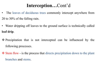 Interception…Cont’d
• The leaves of deciduous trees commonly intercept anywhere from
20 to 30% of the falling rain.
• Water dripping off leaves to the ground surface is technically called
leaf drip.
 Precipitation that is not intercepted can be influenced by the
following processes.
 Stem flow - is the process that directs precipitation down to the plant
branches and stems.
 
