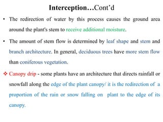 Interception…Cont’d
• The redirection of water by this process causes the ground area
around the plant's stem to receive additional moisture.
• The amount of stem flow is determined by leaf shape and stem and
branch architecture. In general, deciduous trees have more stem flow
than coniferous vegetation.
 Canopy drip - some plants have an architecture that directs rainfall or
snowfall along the edge of the plant canopy/ it is the redirection of a
proportion of the rain or snow falling on plant to the edge of its
canopy.
 
