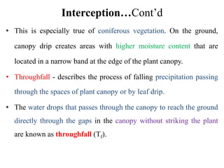 Interception…Cont’d
• This is especially true of coniferous vegetation. On the ground,
canopy drip creates areas with higher moisture content that are
located in a narrow band at the edge of the plant canopy.
• Throughfall - describes the process of falling precipitation passing
through the spaces of plant canopy or by leaf drip.
• The water drops that passes through the canopy to reach the ground
directly through the gaps in the canopy without striking the plant
are known as throughfall (Tf).
 