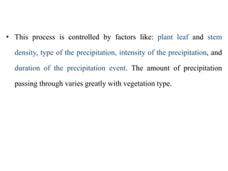 • This process is controlled by factors like: plant leaf and stem
density, type of the precipitation, intensity of the precipitation, and
duration of the precipitation event. The amount of precipitation
passing through varies greatly with vegetation type.
 