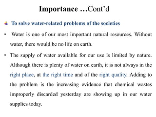 Importance …Cont’d
To solve water-related problems of the societies
• Water is one of our most important natural resources. Without
water, there would be no life on earth.
• The supply of water available for our use is limited by nature.
Although there is plenty of water on earth, it is not always in the
right place, at the right time and of the right quality. Adding to
the problem is the increasing evidence that chemical wastes
improperly discarded yesterday are showing up in our water
supplies today.
 