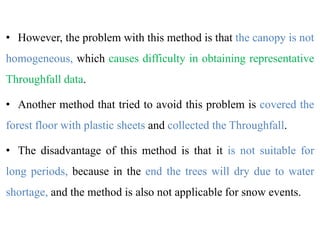 • However, the problem with this method is that the canopy is not
homogeneous, which causes difficulty in obtaining representative
Throughfall data.
• Another method that tried to avoid this problem is covered the
forest floor with plastic sheets and collected the Throughfall.
• The disadvantage of this method is that it is not suitable for
long periods, because in the end the trees will dry due to water
shortage, and the method is also not applicable for snow events.
 
