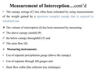 Measurement of Interception…cont’d
• The canopy storage (C) has often been estimated by using measurements
of the weight gained by a specimen (sample) canopy that is exposed to
simulated rain.
 The volume of interception (I) has been measured by measuring:
 The above canopy rainfall (P)
 the below canopy throughfall (T) and
 The stem flow (S)
 Measuring instruments:
• Use of separate precipitation gauge (above the canopy)
• Use of separate through fall gauges and
• Stem flow collar (the collector tray technique)
 