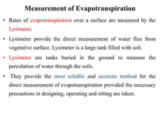 Measurement of Evapotranspiration
• Rates of evapotranspiration over a surface are measured by the
Lysimeter.
• Lysimeter provide the direct measurement of water flux from
vegetative surface. Lysimeter is a large tank filled with soil.
• Lysimeter are tanks buried in the ground to measure the
percolation of water through the soils.
• They provide the most reliable and accurate method for the
direct measurement of evapotranspiration provided the necessary
precautions in designing, operating and sitting are taken.
 
