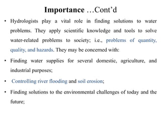 Importance …Cont’d
• Hydrologists play a vital role in finding solutions to water
problems. They apply scientific knowledge and tools to solve
water-related problems to society; i.e., problems of quantity,
quality, and hazards. They may be concerned with:
• Finding water supplies for several domestic, agriculture, and
industrial purposes;
• Controlling river flooding and soil erosion;
• Finding solutions to the environmental challenges of today and the
future;
 