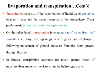 Evaporation and transpiration…Cont’d
• Transpiration consists of the vaporization of liquid water contained
in plant tissues and the vapour removal to the atmosphere. Crops
predominately lose their water through stomata.
• On the other hand, transpiration is evaporation of water from leaf
stomata (i.e., tiny leaf openings where gases are exchanged)
following movement of ground moisture from the roots upward
through the tree.
• In forests, transpiration accounts for much greater losses of
moisture than any other mechanism in the hydrologic cycle.
 