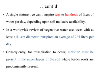 …cont’d
• A single mature tree can transpire tens to hundreds of liters of
water per day, depending upon soil moisture availability.
• In a worldwide review of vegetative water use, trees with at
least a 51‐cm diameter transpired an average of 265 liters per
day.
• Consequently, for transpiration to occur, moisture must be
present in the upper layers of the soil where feeder roots are
predominantly present.
 