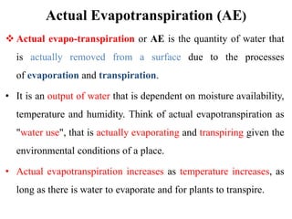 Actual Evapotranspiration (AE)
 Actual evapo-transpiration or AE is the quantity of water that
is actually removed from a surface due to the processes
of evaporation and transpiration.
• It is an output of water that is dependent on moisture availability,
temperature and humidity. Think of actual evapotranspiration as
"water use", that is actually evaporating and transpiring given the
environmental conditions of a place.
• Actual evapotranspiration increases as temperature increases, as
long as there is water to evaporate and for plants to transpire.
 