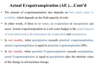 Actual Evapotranspiration (AE )…Cont’d
• The amount of evapotranspiration also depends on how much water is
available, which depends on the field capacity of soils.
• In other words, if there is no water, no evaporation or transpiration can
occur. Actual evapotranspiration in a soil water budget is the actual amount
of water delivered to the atmosphere by evaporation and transpiration.
• In wet months, when precipitation exceeds potential evapotranspiration,
actual evapotranspiration is equal to potential evapotranspiration (PE).
• In dry months, when potential Evapotranspiration exceeds precipitation,
actual Evapotranspiration is equal to precipitation plus the absolute value
of the change in soil moisture storage.
 