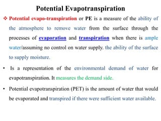 Potential Evapotranspiration
 Potential evapo-transpiration or PE is a measure of the ability of
the atmosphere to remove water from the surface through the
processes of evaporation and transpiration when there is ample
water/assuming no control on water supply. the ability of the surface
to supply moisture.
• Is a representation of the environmental demand of water for
evapotranspiration. It measures the demand side.
• Potential evapotranspiration (PET) is the amount of water that would
be evaporated and transpired if there were sufficient water available.
 