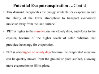 Potential Evapotranspiration …Cont’d
• This demand incorporates the energy available for evaporation and
the ability of the lower atmosphere to transport evaporated
moisture away from the land surface.
• PET is higher in the summer, on less cloudy days, and closer to the
equator, because of the higher levels of solar radiation that
provides the energy for evaporation.
• PET is also higher on windy days because the evaporated moisture
can be quickly moved from the ground or plant surface, allowing
more evaporation to fill its place.
 