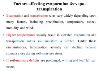 Factors affecting evaporation &evapo-
transpiration
• Evaporation and transpiration rates vary widely depending upon
many factors, including precipitation, temperature, aspect,
humidity, and wind.
• Higher temperatures usually result in elevated evaporation and
transpiration unless soil moisture is limited. Under those
circumstances, transpiration actually can decline because
stomata close during soil‐moisture stress.
• If soil‐moisture deficits are prolonged, wilting and leaf fall can
occur.
 