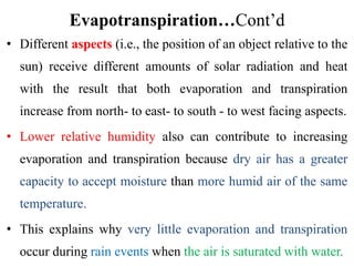 Evapotranspiration…Cont’d
• Different aspects (i.e., the position of an object relative to the
sun) receive different amounts of solar radiation and heat
with the result that both evaporation and transpiration
increase from north‐ to east‐ to south ‐ to west facing aspects.
• Lower relative humidity also can contribute to increasing
evaporation and transpiration because dry air has a greater
capacity to accept moisture than more humid air of the same
temperature.
• This explains why very little evaporation and transpiration
occur during rain events when the air is saturated with water.
 